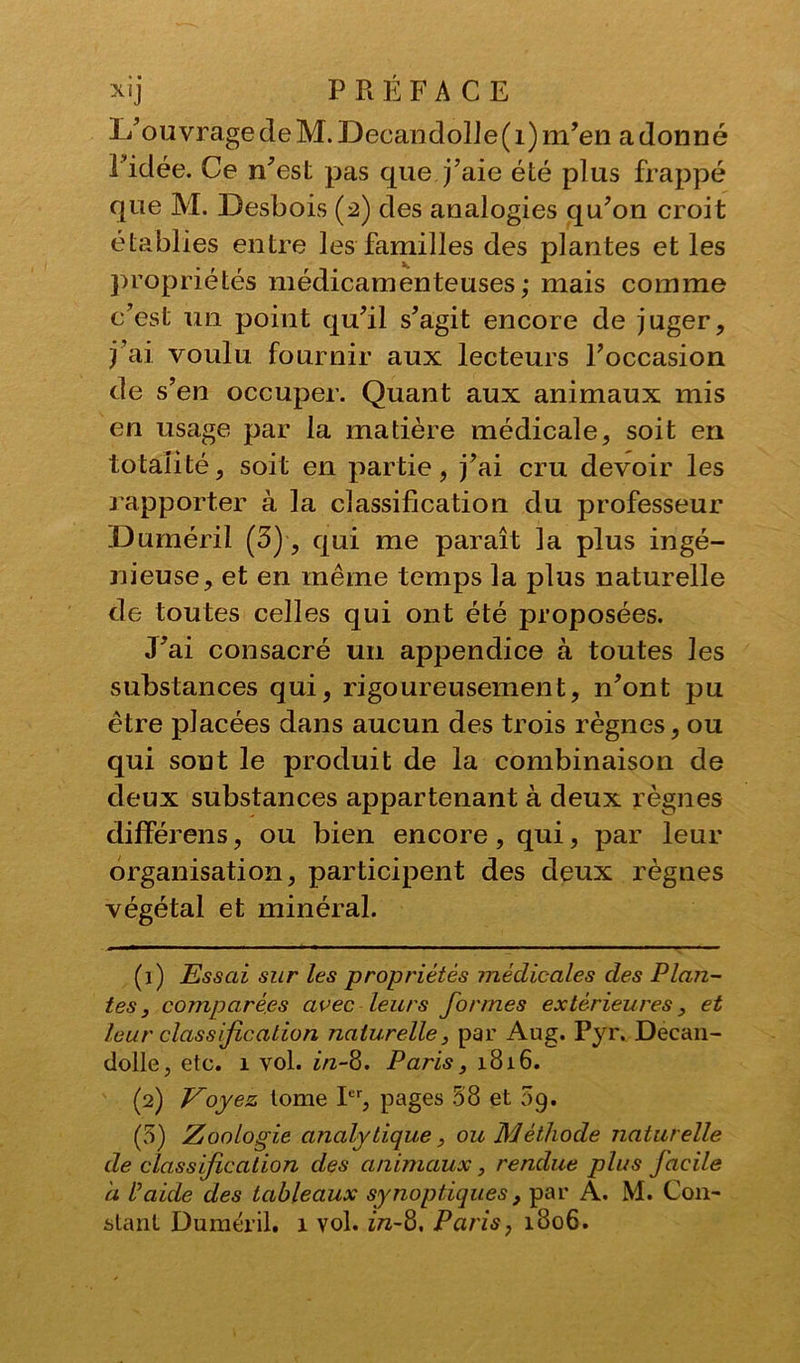 L’ouvrage de M. Decandolle(i) m’en a donné l’idée. Ce n’est pas que j’aie été plus frappé que M. Desbois (2) des analogies qu’on croit établies entre les familles des plantes et les propriétés médicamenteuses; mais comme c’est un point qu’il s’agit encore de juger, j’ai voulu fournir aux lecteurs l’occasion de s’en occuper. Quant aux animaux mis en usage par la matière médicale, soit en totalité, soit en partie, j’ai cru devoir les rapporter à la classification du professeur Duméril (3), qui me paraît la plus ingé- nieuse, et en même temps la plus naturelle de toutes celles qui ont été proposées. J’ai consacré un appendice à toutes les substances qui, rigoureusement, n’ont pu être placées dans aucun des trois règnes, ou qui sont le produit de la combinaison de deux substances appartenant à deux règnes différens, ou bien encore, qui, par leur organisation, participent des deux règnes végétal et minéral. (1) Essai sur les propriétés médicales des Plan- tes , comparées avec leurs formes extérieures, et leur classification naturelle, par Aug. Pyr. Decan- dolle, etc. 1 vol. ûz-8. Paris, 1816. (2) Voyez tome Ier, pages 58 et 09. (5) Zoologie analytique, ou Méthode naturelle de classification des animaux, rendue plus facile a P aide des tableaux synoptiques } par A. M. Con- stant Duméril. 1 vol. in~8, Paris, 1806.