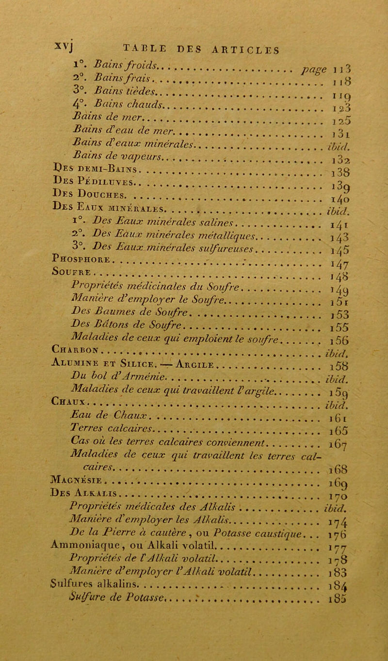 1°. Batnsfroids 2°. Bains frais . page 11 3 3°. Bains tièdes , ,„ 4°* Bains chauds Bains de mer.. . . Bains d'eau de mer. . . . Bains d'eaux minérales.. . . Bains de vapeurs.. . f . Des demi-Bains Des Pédiluves Des Douches _ /„ Des Eaux minérales, . i°. Des Eaux minérales salines 2°. Des Eaux minérales métalliques.. . 3°. Des Eaux minérales sulfureuses Phosphore Soufre .-/4» Propriétés médicinales du Soufre. . . Manière d3employer le Soufre.. . . Des Baumes de Soufre Des Bâtons de Soufre Maladies de ceux qui emploient le soufre Charbon . . . i56 Alumine et Silice.—Argile Du bol cl3Arménie .. ;/„v/ Maladies de ceux qui travaillent l'argile.. Chaux ,l59 Eau de Chaux Terres caIcaires j55 Cas où les terres calcaires conviennent . 167 Maladies de ceux qui travaillent les terres cal- caires -, (38 Magnésie, -,(3^ Des Alkalis Propriétés médicales des Alkalis ibid. Manière d'employer les Alkalis 17^ De la Pierre à cautère, ou Potasse caustique. . . 176 Ammoniaque, ou Alkali volatil \rn Propriétés de f Alkali volatil Manière d’employer VAlkali volatil 1 83 Sulfures alkalins 184 Sulfure de Potasse 185