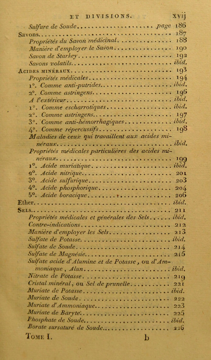 Suifure de Soude page 186 Savons 187 Propriétés du Savon médicinal « 1 88 Manière d'employer le Savon . 190 Savon de Starkey 192 Savons volatils . . ibid. Acides minéraux » 19^ Propriétés médicales 1 94 1°. Comme anti-putrides ibid. 2°. Comme astringens i 198 A Vextérieur ibid. 1°. Comme escharrotiques ibid. 20. Comme astringens 197 3°. Comme anti-hémorrhagiques ibid. 4°. Comme répercussifs 198 Maladies de ceux qui travaillent aux acides mi- néraux ibid. Propriétés médicales particulières des acides mi- néraux 199 1°. Acide muriatique ibid. H°. Acide nitrique 201 3°. Acide sulfurique 2o3 4°. Acide phosphorique 204 5°. Acide boracique „ î 206 Ether ibid. Sels 211 Propriétés médicales et générales des Sels ibid. Contre-indications 212 Manière d employer les Sels 210 Sulfate de Potasse ibid. Sulfate de Soude 214 Sulfate de Magnésie . 215 Sulfate acide d'Alumine et de Potasse , ou d'Am- moniaque , Alun ibid. Nitrate de Potasse 219 Cristal minéral, ou Sel de prunelle 221 Muriate. de Potasse ibid. Muriate de Soude 222 Muriate cTAmmoniaque 223 Muriate de Baryte'. 225 Phosphate de Soude ibid. Borate sursaturé de Soude 226 Tome I. b
