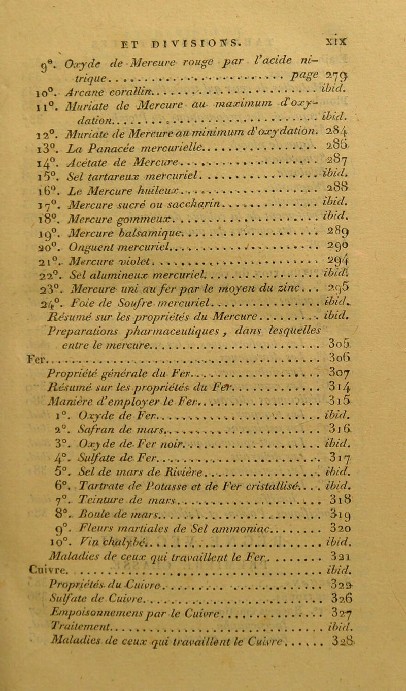 % q«. Oxyde de Mercure rouge par l’acide ni- trique page 279. io°. Arcane corallirt. • • • i^icl. 11°. Muriate de Mercure au maximum d'oxy- dation ; • • ibul. 120. Muriate de Mercure au minimum d’oxydation. 284 i3°. La Panacée mercurielle • 280 i4°. Acétate de Mercure 2bq î 5°. Sel tartareux mercuriel ibid. i6°. Le Mercure huileux 288 3 70. Mercure sucré ou sacckarin. ibid. 180. Mercure gommeux ibid. j c)°. Mercure balsamique. 289 20°. Onguent mercuriel. 29° 21°. Mercure 'violet 294 22°. Sel alumineux mercuriel ibuk 23°. Mercure uni au fer par le moyen du zinc. . . 2.C}5 24°. Foie de Soufre mercuriel ibuL Résumé sur les propriétés du Mercure ibid. Préparations pharmaceutiques , dans lesquelles entre le mercure 3o5 Fer 3o(> Propriété générale du Fer.. 307 Résumé sur les propriétés du FéV 3 14 Manière d’employer le Fer 315 i°. Oxyde de Fer \ ibid. 2°. Safran de mars. 31G 3°. Oxyde de-Fer noir ibid. 4°. Sulfate de Fer. 317 5°. Sel de mars de Rivière ibid. 6°. Tartrate de Potasse et de Fer cristallisé.. . . ibid. 70. Teinture de mars. 3i8 8°. P»ouïe de mars 819 90. Fleurs martiales de Sel ammoniac 320 io°. Vin chalybé ...... ibid. Maladies de ceux qui travaillent le Fer 331 Cuivre ibid. Propriétés-du-Cuivre • 322 Sulfate de Cuivre 326 Empoisonnemcns par le Cuivre 327 Traitement ibid. Maladies de ceux qui travaillent le Cuivre , ..... 32&
