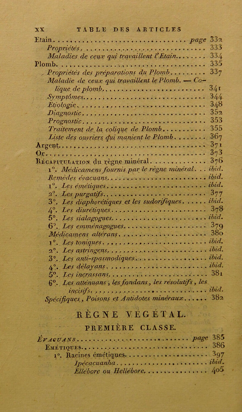 Etain PaSe 33 2 Propriétés .... . 333 Maladies de ceux qui travaillent VEtain.. 334 Plomb 335 Propriétés des préparations du Plomb 33y Maladie de ceux qui travaillent le Plomb. — Co- lique de plomb 341 Symptômes 344 Etiologie . 348 Diagnostic 35s Prognostic... 353 Traitement dp la colique de Plomb 355 Liste des ouvriers, (fui manient le Plomb 367 Argent 371 Or 373 Récapitulation çlu Tegne minéral 376 1°. Médicamensfournis par le règne minéral. . . ihul. Remèdes évacuans. ibid. l°. Les émétiques ibid. 2°. Les purgatifs * 3y7 3°. Les diaphoniques et les sudorifiques ibid. 4°. Les diurétiques 378 5°. Les sialagogues ibid. 6\ Les emménagogues 379 Médicamens altérans 38o i°. Les toniques ibid. 2°. Les astringens. ibul. 3°. Les antispasmodiques ibid. 4°. Les délayans ibid. 5°. Les inçrassans . 381 6°. Les atténuans , lesfonclans, les résolutifs, les incisifs .. .. ibid. Spécifiques, Poisons et Antidotes minéraux...... 38a RÈGNE YÉGÉTAL. PREMIÈRE CLASSE. Évacuans . ». Page 385 Emétiques i°. Racines émétiques 397 Jpécacuanha ibid. Ellébore ou Hellébore 4°5