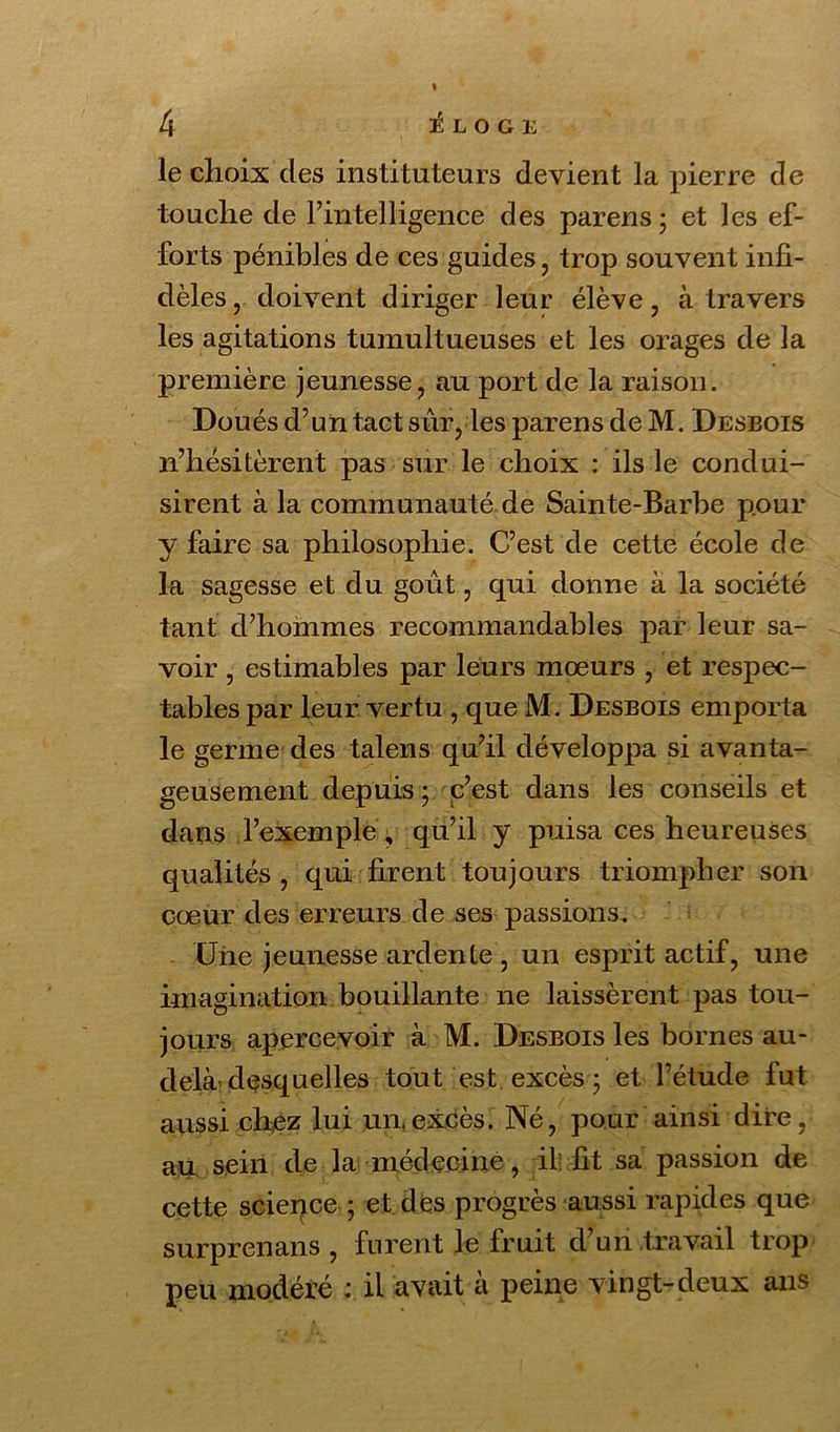 le choix des instituteurs devient la pierre de touche de l’intelligence des parens ; et les ef- forts pénibles de ces guides, trop souvent infi- dèles, doivent diriger leur élève, à travers les agitations tumultueuses et les orages de la première jeunesse, au port de la raison. Doués d’un tact sûr, les par en s de M. Desbois n’hésitèrent pas sur le choix : ils le condui- sirent à la communauté de Sainte-Barbe pour y faire sa philosophie. C’est de cette école de la sagesse et du goût, qui donne à la société tant d’hommes recommandables par leur sa- voir , estimables par leurs mœurs , et respec- tables par leur vertu , que M. Desbois emporta le germe des talens qu’il développa si avanta- geusement depuis ; c’est dans les conseils et dans l’exemple, qu’il y puisa ces heureuses qualités, qui firent toujours triompher son cœur des erreurs de ses passions. Une jeunesse ardente , un esprit actif, une imagination bouillante ne laissèrent pas tou- jours apercevoir à M. Desbois les bornes au- delà desquelles tout est excès ; et l’étude fut aussi chez lui un excès. Né, pour ainsi dire, au sein de la médecine, il: fit sa passion de cette science ; et des progrès aussi rapides que surprenans , furent le fruit d’un travail trop peu modéré ; il avait a peine vingt-deux ans