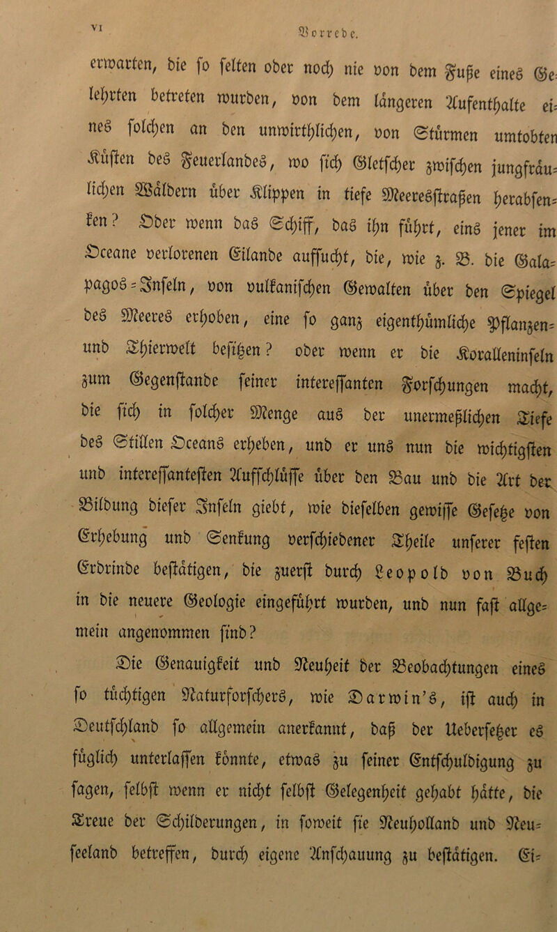 5? c vr cb c. emaiten, bie fo felten ober nod) nie non bem gupe eineg ®e: Iel;rfen betreten rourben, non bem (dngeren 2(ufent{)alte eU m§ fold)en an ben unmirt{)rtd)en, non (Sfurmen wmtobten ^uften beg geuerlanbeg, mo ftc^ ®letfd)ei: jmif^en jun3frdu= nd;en SBdlbern uber Mippen in tiefe SJ^eeregjlrapen ^erabfen-' fen ? £)ber menn bag bag if)n fdi)rt, eing jener im ^ceane oetdorenen dilanbe auffuc^t, bte, mte 23. bie ®ata= pagog = Snfeln, non ouIfanifd)en ©emalfen uber ben (Bpiegel beg mete§ eri)oben, eine fo gan^ eigent^mli^e ^flan5en= unb S^f)iermelt befi^en ? ober menn er bie ^oradeninfein sum ©egenfianbe feiner interejfanten gorfc^ungen mad)t, bie ft(^ in fold)er $i}?en9e aug ber unermeplid)en ^iefe beg (Stiden t)ceang er^eben, unb er ung nun bie mii^tigflen unb intereffantefien 2i:uffd)ru|Te uber ben ^au unb bie 2Crt bet S3iibun3 biefer ^nfein giebt, mie biefelben gemiiJe @efe|e non eri)ebun9 unb (B^nfmg oerf^iebener S^eiie unferer feften erbrinbe befidtigen, bie suerfi burd) Seopolb non 23uc^ * in bie neuere ©eoiogie eingefui;rt murben, unb nun faft aEgc= mein angenommen ftnb? ©ie ©enauigfeit unb 9^eu^eit ber SeobadS)tungen eineg fo tui^tigen ^afurforfd)erg, mie Sarmin’g, ift aud) in 5)eutfd)lanb fo allgemein anerfannt, bap ber Ueberfe^er eg fuglid) unterlaffen fonnte, etmag sw feiner @ntfd)ulbigung gu fagen, felbfi menn er nidS)t feibfi ©eiegen^eii ge^abt ^dffe, bie SSreue ber @d)ilberungen, in foroeit fie 0^eui;otlanb unb 9Zeu= feeianb betreffen, burd^ eigenc ‘.?{nfd;auung su befidtigen. ®ic