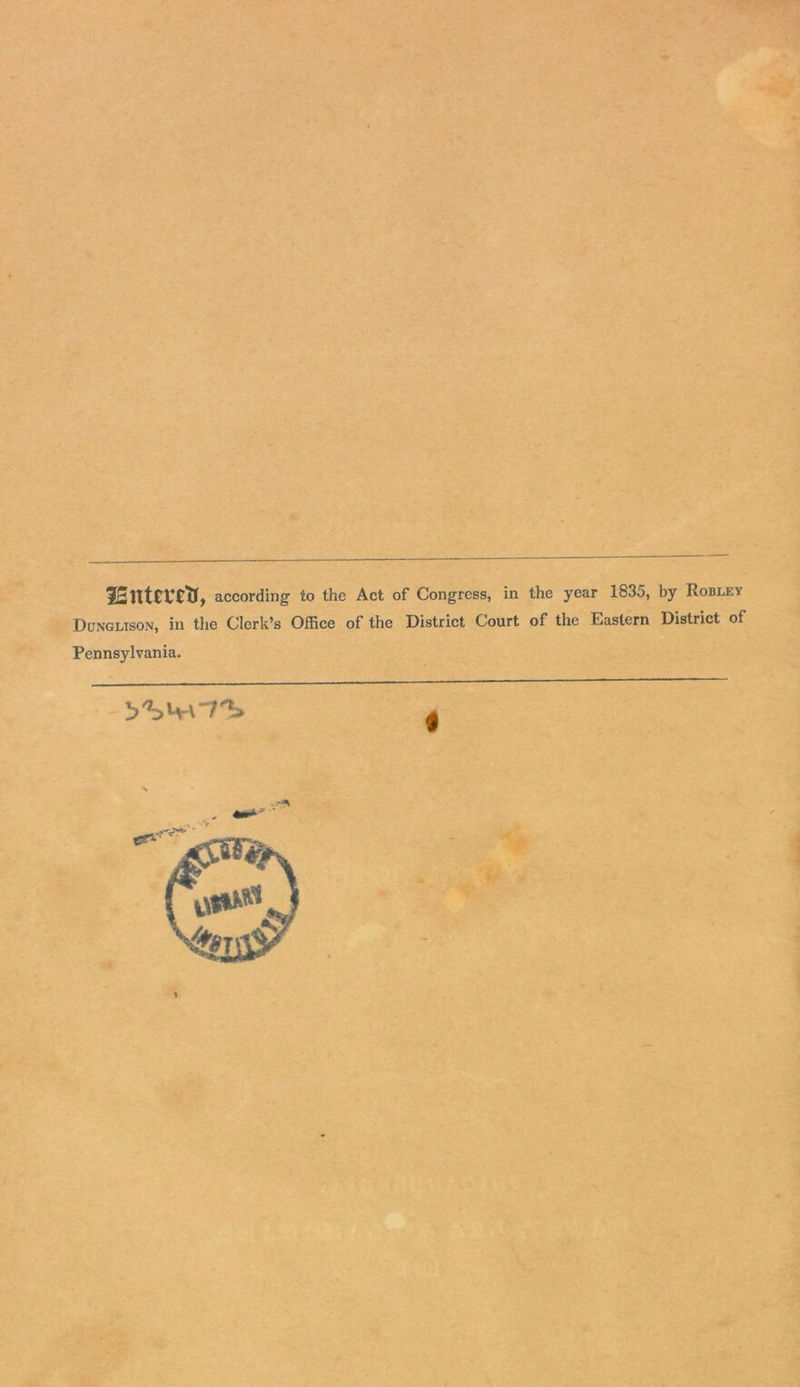 2Entet*rty, according to the Act of Congress, in the year 1835, by Robley Dungltson, in the Clerk’s Office of the District Court of the Eastern District of Pennsylvania.