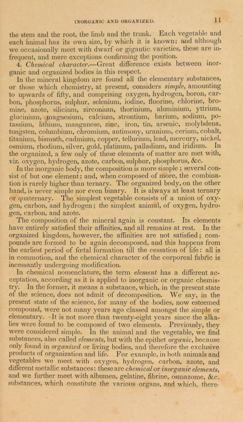 the stem and the root, the limb and the trunk. Each vegetable and each animal has its own size, by which it is known; and although we occasionally meet with dwarf or gigantic varieties, these are in- frequent, and mere exceptions confirming the position. 4. Chemical character.—Great difference exists between inor- ganic and organized bodies in this respect. In the mineral kingdom are found all the elementary substances, or those which chemistry, at present, considers simple, amounting to upwards of fifty, and comprising oxygen, hydrogen, boron, car- bon, phosphorus, sulphur, selenium, iodine, fluorine, chlorine, bro- mine, azote, silicium, zirconium, thorinium, aluminium, yttrium, glucinium, magnesium, calcium, strontium, barium, sodium, po- tassium, lithium, manganese, zinc, iron, tin, arsenic, molybdena, tungsten, columbium, chromium, antimony, uranium, cerium, cobalt, titanium, bismuth, cadmium, copper, tellurium, lead, mercury, nickel, osmium, rhodium, silver, gold, platinum, palladium, and iridium. In the organized, a few only of these elements of matter are met with, viz. oxygen, hydrogen, azote, carbon, sulphur, phosphorus, &amp;c. In the inorganic body, the composition is more simple ; several con- sist of but one element; and, when composed of more, the combina- tion is rarely higher than ternary. The organized body, on the other hand, is never simple nor even binary. It is always at least ternary or quaternary. The simplest vegetable consists of a union of oxy- gen, carbon, and hydrogen; the simplest animal, of oxygen, hydro- gen, carbon, and azote. The composition of the mineral again is constant. Its elements have entirely satisfied their affinities, and all remains at rest. In the organized kingdom, however, the affinities are not satisfied; com- pounds are formed to be again decomposed, and this happens from the earliest period of foetal formation till the cessation of life: all is in commotion, and the chemical character of the corporeal fabric is incessantly undergoing modification. In chemical nomenclature, the term element has a different ac- ceptation, according as it is applied to inorganic or organic chemis- try. In the former, it means a substance, which, in the present state of the science, does not admit of decomposition. We say, in the present state of the science, for many of the bodies, now esteemed compound, were not many years ago classed amongst the simple or elementary. • It is not more than twenty-eight years since the alka- lies were found to be composed of two elements. Previously, they were considered simple. In the animal and the vegetable, we find substances, also called elements, but with the epithet organic, because only found in organized or living bodies, and therefore the exclusive products of organization and life. For example, in both animals and vegetables wre meet with oxygen, hydrogen, carbon, azote, and different metallic substances: these are chemical or inorganic elements, and we further meet with albumen, gelatine, fibrine, osmazome, &amp;c. substances, which constitute the various organs, and which, there-
