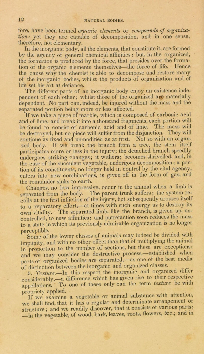 fore, have been termed organic elements or compounds of orrganna- tion ; yet they are capable of decomposition, and in one sense, therefore, not elementary. In the inorganic body, all the elements, that constitute it, are formed by the agency of general chemical affinities; but, in the organized, the formation is produced by the force, that presides over the forma- tion of the organic elements themselves—the force of life. Hence the cause why the chemist is able to decompose and restore many of the inorganic bodies, whilst the products of organization and of life set his art at defiance. The different parts of an inorganic body enjoy an existence inde- pendent of each other; whilst those of the organized are materially dependent. No part can, indeed, be injured without the mass and the separated portion being more or less affected. If we take a piece of marble, which is composed of carbonic acid and of lime, and break it into a thousand fragments, each portion will be found to consist of carbonic acid and of lime. The mass will be destroyed, but no piece will suffer from the disjunction. They will continue as fixed and unmodified as at first. Not so with an organ- zed body. If we break the branch from a tree, the stem itself participates more or less in the injury; the detached branch speedily undergoes striking changes; it withers; becomes shrivelled, and, in the case of the succulent vegetable, undergoes decomposition; a por- tion of its constituents, no longer held in control by the vital agency, enters into new combinations, is given off in the form of gas, and the remainder sinks to earth. Changes, no less impressive, occur in the animal when a limb is separated from the body. The parent trunk suffers; the system re- coils at the first infliction of the injury, but subsequently arouses itself to a reparatorv effort,—at times with such energy as to destroy its own vitality. The separated limb, like the branch, is given up, un- controlled, to new affinities; and putrefaction soon reduces the mass to a state in which its previously admirable organization is no longer ^ Some of the lower classes of animals may indeed be divided wfith impunity, and with no other effect than that of multiplying the animal in proportion to the number of sections, but these are exceptions; and we may consider the destructive process,—established when parts of organized bodies are separated,—as one of the best media of distinction between the inorganic and organized classes. 5. Texture.—In this respect the inorganic and organized difier considerablv,—a difference which has given rise to their respective appellations. To one of these only can the term texture be with propriety applied. . . . .. .. If we examine a vegetable or animal substance with attention, we shall find, that it has a regular and determinate arrangement or structure; and we readily discover, that it consists of various parts; in the vegetable, of wrood, bark, leaves, roots, flowers, &amp;c.; and in