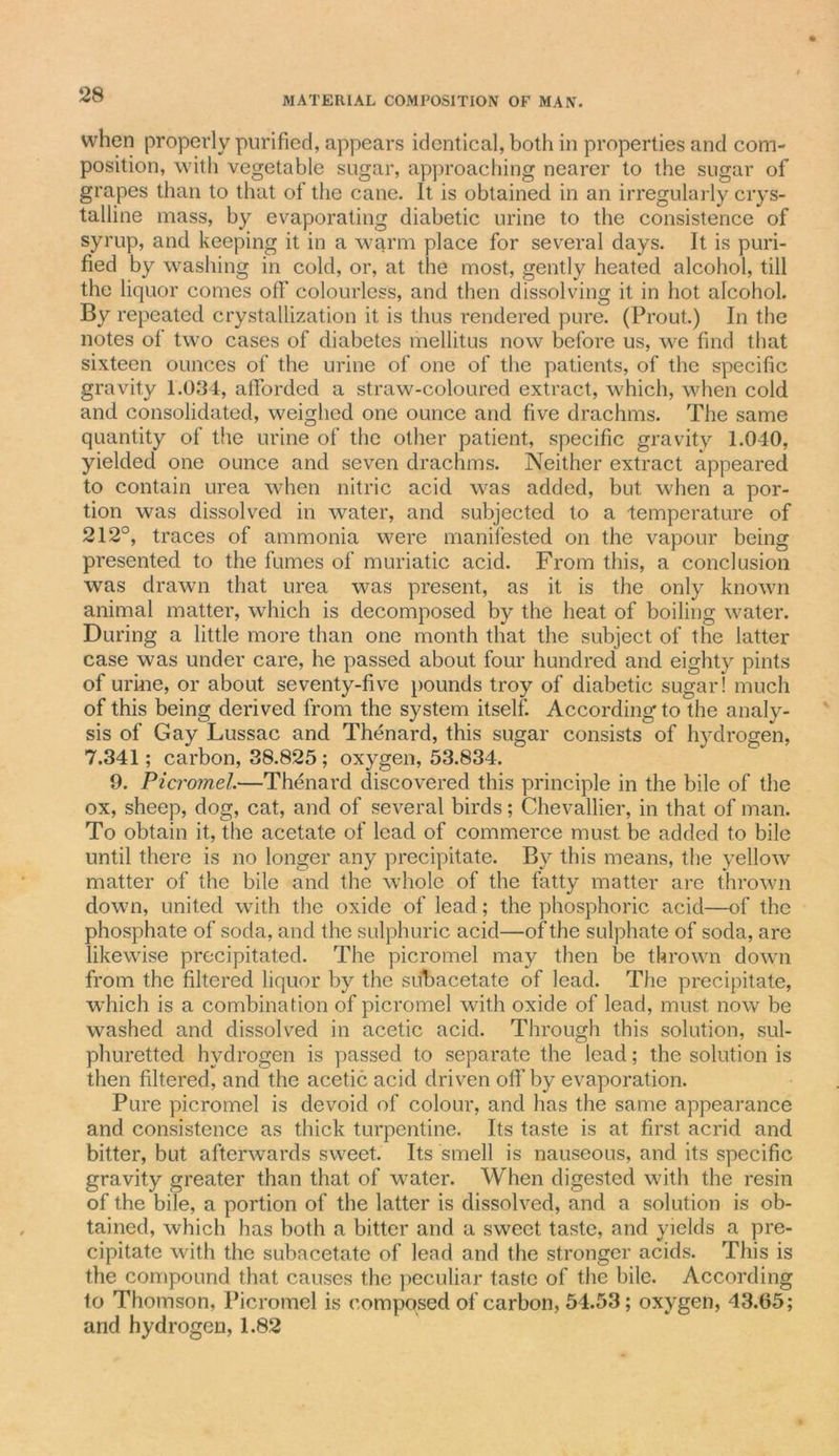 when properly purified, appears identical, both in properties and com- position, with vegetable sugar, approaching nearer to the sugar of grapes than to that of the cane. It is obtained in an irregularly crys- talline mass, by evaporating diabetic urine to the consistence of syrup, and keeping it in a warm place for several days. It is puri- fied by washing in cold, or, at the most, gently heated alcohol, till the liquor comes off colourless, and then dissolving it in hot alcohol. By repeated crystallization it is thus rendered pure. (Prout.) In the notes of two cases of diabetes mellitus now before us, we find that sixteen ounces of the urine of one of the patients, of the specific gravity 1.034, afforded a straw-coloured extract, which, when cold and consolidated, weighed one ounce and five drachms. The same quantity of the urine of the other patient, specific gravity 1.040, yielded one ounce and seven drachms. Neither extract appeared to contain urea when nitric acid was added, but when a por- tion was dissolved in water, and subjected to a temperature of 212°, traces of ammonia were manifested on the vapour being presented to the fumes of muriatic acid. From this, a conclusion was drawn that urea was present, as it is the only known animal matter, which is decomposed by the heat of boiling water. During a little more than one month that the subject of the latter case was under care, he passed about four hundred and eighty pints of urine, or about seventy-five pounds troy of diabetic sugar! much of this being derived from the system itself. According to the analy- sis of Gay Lussac and Thenard, this sugar consists of hydrogen, 7.341; carbon, 38.825; oxygen, 53.834. 9. Picromel.—Thenard discovered this principle in the bile of the ox, sheep, dog, cat, and of several birds; Chevallier, in that of man. To obtain it, the acetate of lead of commerce must be added to bile until there is no longer any precipitate. Bv this means, the yellow matter of the bile and the whole of the fatty matter are thrown down, united with the oxide of lead ; the phosphoric acid—of the phosphate of soda, and the sulphuric acid—of the sulphate of soda, are likewise precipitated. The picromel may then be thrown down from the filtered liquor by the subacetate of lead. The precipitate, which is a combination of picromel with oxide of lead, must now be washed and dissolved in acetic acid. Through this solution, sul- phuretted hydrogen is passed to separate the lead; the solution is then filtered, and the acetic acid driven olf by evaporation. Pure picromel is devoid of colour, and has the same appearance and consistence as thick turpentine. Its taste is at first acrid and bitter, but afterwards sweet. Its smell is nauseous, and its specific gravity greater than that of water. When digested with the resin of the bile, a portion of the latter is dissolved, and a solution is ob- tained, which has both a bitter and a sweet taste, and yields a pre- cipitate with the subacetate of lead and the stronger acids. This is the compound that causes the peculiar taste of the bile. According to Thomson, Picromel is composed of carbon, 54.53; oxygen, 43.65; and hydrogen, 1.82