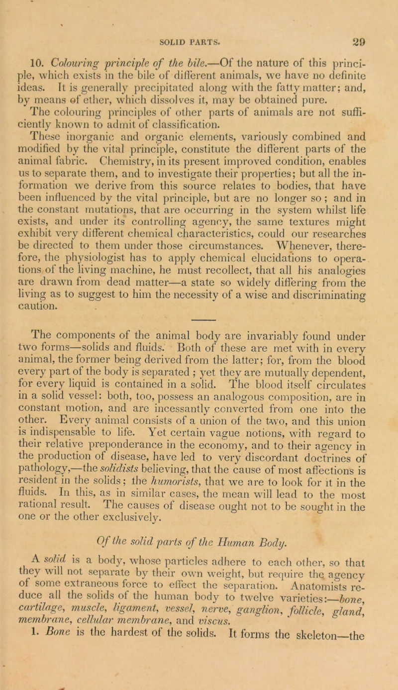 10. Colouring principle of the bile.—Of the nature of this princi- ple, which exists in the bile of different animals, we have no definite ideas. It is generally precipitated along with the fatty matter; and, by means of ether, which dissolves it, may be obtained pure. The colouring principles of other parts of animals are not suffi- ciently known to admit of classification. These inorganic and organic elements, variously combined and modified by the vital principle, constitute the different parts of the animal fabric. Chemistry, in its present improved condition, enables us to separate them, and to investigate their properties; but all the in- formation we derive from this source relates to bodies, that have been influenced by the vital principle, but are no longer so; and in the constant mutations, that are occurring in the system whilst life exists, and under its controlling agency, the same textures might exhibit very different chemical characteristics, could our researches be directed to them under those circumstances. Whenever, there- fore, the physiologist has to apply chemical elucidations to opera- tions of the living machine, he must recollect, that all his analogies are drawn from dead matter—a state so widely differing from the living as to suggest to him the necessity of a wise and discriminating caution. The components of the animal body are invariably found under two forms—solids and fluids. Both of these are met with in every animal, the former being derived from the latter; for, from the blood every part of the body is separated ; yet they are mutually dependent, for every liquid is contained in a solid. The blood itself circulates in a solid vessel: both, too, possess an analogous composition, are in constant motion, and are incessantly converted from one into the other. Every animal consists of a union of the two, and this union is indispensable to life. Yet certain vague notions, with regard to their relative preponderance in the economy, and to their agency in the production of disease, have led to very discordant doctrines of pathology,—the solidists believing, that the cause of most affections is resident in the solids; the humorists, that we are to look for it in the fluids. In this, as in similar cases, the mean will lead to the most rational result. The causes of disease ought not to be sought in the one or the other exclusively. Of the solid parts of the Human Body. A solid is a body, whose particles adhere to each other, so that they will not separate by their own weight, but require the, agency of some extraneous force to effect the separation. Anatomists re- duce all the solids of the human body to twelve varieties: bone cartilage, muscle, ligament, vessel, nerve, ganglion, follicle, gland, membrane, cellular membrane, and viscus. 1. Bone is the hardest of the solids. It forms the skeleton—the