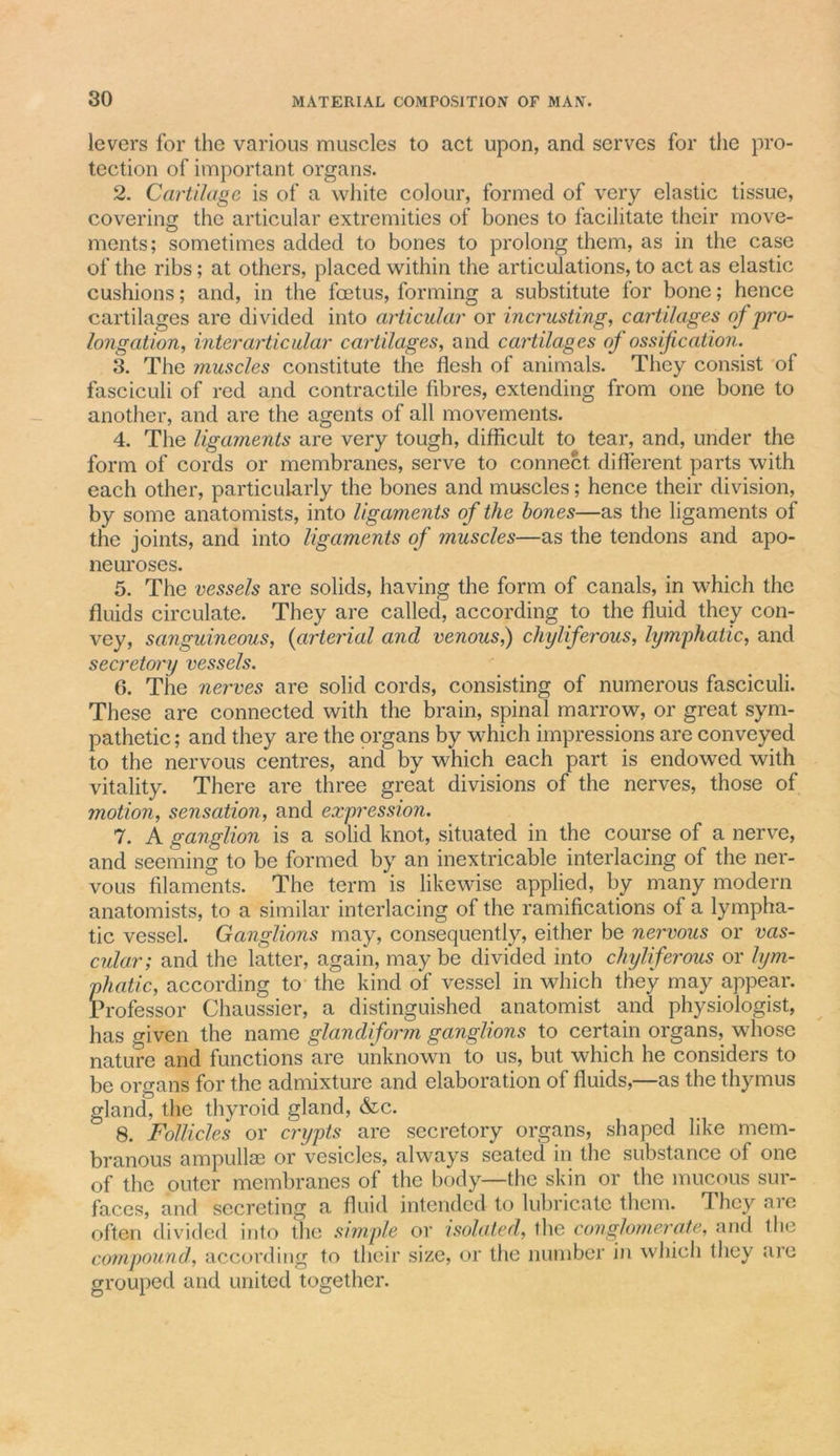 levers for the various muscles to act upon, and serves for the pro- tection of important organs. 2. Cartilage is of a white colour, formed of very elastic tissue, covering the articular extremities of bones to facilitate their move- ments; sometimes added to bones to prolong them, as in the case of the ribs; at others, placed within the articulations, to act as elastic cushions; and, in the foetus, forming a substitute for bone; hence cartilages are divided into articular or incrusting, cartilages of pro- longation, inter articular cartilages, and cartilages of ossification. 3. The muscles constitute the flesh of animals. They consist of fasciculi of red and contractile fibres, extending from one bone to another, and are the agents of all movements. 4. The ligaments are very tough, difficult to tear, and, under the form of cords or membranes, serve to connect different parts with each other, particularly the bones and muscles; hence their division, by some anatomists, into ligaments of the hones—as the ligaments of the joints, and into ligaments of muscles—as the tendons and apo- neuroses. 5. The vessels are solids, having the form of canals, in which the fluids circulate. They are called, according to the fluid they con- vey, sanguineous, (arterial and venous,) chyliferous, lymphatic, and secretory vessels. 6. The nerves are solid cords, consisting of numerous fasciculi. These are connected with the brain, spinal marrow, or great sym- pathetic ; and they are the organs by which impressions are conveyed to the nervous centres, and by which each part is endowed with vitality. There are three great divisions of the nerves, those of motion, sensation, and expression. 7. A ganglion is a solid knot, situated in the course of a nerve, and seeming to be formed by an inextricable interlacing of the ner- vous filaments. The term is likewise applied, by many modern anatomists, to a similar interlacing of the ramifications of a lympha- tic vessel. Ganglions may, consequently, either be nervous or vas- cular; and the latter, again, may be divided into chyliferous or lym- phatic, according to the kind of vessel in which they may appear. Professor Chaussier, a distinguished anatomist and physiologist, has given the name glandiform ganglions to certain organs, whose nature and functions are unknown to us, but which he considers to be organs for the admixture and elaboration of fluids,—as the thymus gland, the thyroid gland, &amp;c. 8. Follicles or crypts are secretory organs, shaped like mem- branous ampullae or vesicles, always seated in the substance of one of the outer membranes of the body—the skin or the mucous sur- faces, and secreting a fluid intended to lubricate them. They aie often divided into the simple or isolated, the conglomerate, and die compound, according to their size, or the number in which they are grouped and united together.