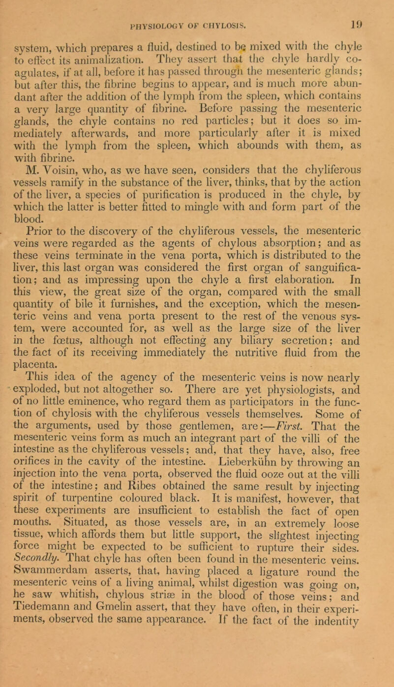 system, which prepares a fluid, destined to be mixed with the chyle to effect its animalization. They assert that the chyle hardly co- agulates, if at all, before it has passed through the mesenteric glands; but after this, the fibrine begins to appear, and is much more abun- dant after the addition of the lymph from the spleen, which contains a very large quantity of fibrine. Before passing the mesenteric glands, the chyle contains no red particles; but it does so im- mediately afterwards, and more particularly after it is mixed with the lymph from the spleen, which abounds with them, as with fibrine. M. Voisin, who, as we have seen, considers that the chyliferous vessels ramify in the substance of the liver, thinks, that by the action of the liver, a species of purification is produced in the chyle, by which the latter is better fitted to mingle with and form part of the blood. Prior to the discovery of the chyliferous vessels, the mesenteric veins were regarded as the agents of chylous absorption; and as these veins terminate in the vena porta, which is distributed to the liver, this last organ was considered the first organ of sanguifica- tion; and as impressing upon the chyle a first elaboration. In this view, the great size of the organ, compared with the small quantity of bile it furnishes, and the exception, which the mesen- teric veins and vena porta present to the rest of the venous sys- tem, wrere accounted for, as well as the large size of the liver in the feetus, although not effecting any biliary secretion; and the fact of its receiving immediately the nutritive fluid from the placenta. This idea of the agency of the mesenteric veins is now nearly exploded, but not altogether so. There are yet physiologists, and of no little eminence, who regard them as participators in the func- tion of chylosis with the chyliferous vessels themselves. Some of the arguments, used by those gentlemen, are:—First. That the mesenteric veins form as much an integrant part of the villi of the intestine as the chyliferous vessels; and, that they have, also, free orifices in the cavity of the intestine. Lieberkuhn by throwing an injection into the vena porta, observed the fluid ooze out at the villi of the intestine; and Ribes obtained the same result by injecting spirit of turpentine coloured black. It is manifest, however, that these experiments are insufficient to establish the fact of open mouths. Situated, as those vessels are, in an extremely loose tissue, which affords them but little support, the slightest injecting force might be expected to be sufficient to rupture their sides. Secondly. That chyle has often been found in the mesenteric veins. Swammerdam asserts, that, having placed a ligature round the mesenteric veins of a living animal, whilst digestion was going on, he saw whitish, chylous strise in the blood of those vSns ;&amp; and Tiedemann and Gmelin assert, that they have often, in their experi- ments, observed the same appearance. * If the fact of the indentitv