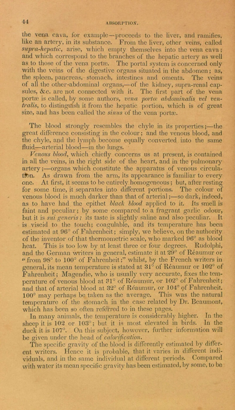the vena cava, for example—proceeds to the liver, and ramifies, like an artery, in its substance. From the liver, other veins, called supra-hepatic, arise, which empty themselves into the vena cava; and which correspond to the branches of the hepatic artery as well as to those of the vena portae. The portal system is concerned only with the veins of the digestive organs situated in the abdomen; as, the spleen, pancreas, stomach, intestines and omenta. The veins of all the other-abdominal organs,—of the kidney, supra-renal cap- sules, &amp;c. are not connected with it. The first part of the vena portse is called, by some authors, vena portce abdominalis vel ven- tralis, to distinguish it from the hepatic portion, which is of great size, and has been called the sinus of the vena portae. The blood strongly resembles the chyle in its properties;—the great difference consisting in the colour; and the venous blood, and the chyle, and the lymph become equally converted into the same fluid—arterial blood—in the lungs. Venous blood, which chiefly concerns us at present, is contained in all the veins, in the right side of the heart, and in the pulmonary artery;—organs which constitute the apparatus of venous circula- tion. As drawn from the arm, its appearance is familiar to every one. At first, it seems to bo entirely homogeneous ; but, after resting for some time, it separates into different portions. The colour of venous blood is much darker than that of arterial;—so dark, indeed, as to have had the epithet black blood applied to it. Its smell is faint and peculiar; by some compared to a fragrant garlic odour, but it is siti generis; its taste is slightly saline and also peculiar. It is viscid to the touch; coagulable, and its temperature has been estimated at 96° of Fahrenheit; simply, we believe, on the authority of the inventor of that thermometric scale, who marked 96° as blood heat. This is too low by at least three or four degrees. Rudolphi, and the German writers in general, estimate it at 29° of Reaumur or li from 98° to 100° of Fahrenheit;” whilst, by the French writers in general, its mean temperature is stated at 31° of Reaumur or 102° of Fahrenheit; Magendie, who is usually very accurate, fixes the tem- perature of venous blood at 31° of Reaumur, or 102° of Fahrenheit; and that of arterial blood at 32° of Reaumur, or 104° of Fahrenheit. 100° may perhaps be taken as the average. This was the natural temperature of the stomach in the case related by Dr. Beaumont, which has been so often referred to in these pages. In many animals, the temperature is considerably higher. In the sheep it is 102 or 103°; but it is most elevated in birds. In the duck it is 107°. On this subject, however, further information will be given under the head of calorification. The specific gravity of the blood is differently estimated by differ- ent writers. Hence it is probable, that it varies in different indi- viduals, and in the same individual at different periods. Compared with water its mean specific gravity has been estimated, by some, to be