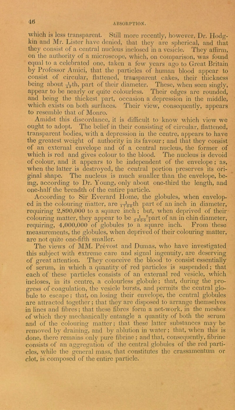 ABSORPTION. which is less transparent. Still more recently, however, Dr. Hodg- kin and Mr. Lister have denied, that they are spherical, and that they consist ol a central nucleus inclosed in a vesicle. They affirm, on the authority ot a microscope, which, on comparison, was found equal to a celebrated one, taken a few years ago to Great Britain by Professor Amici, that the particles of human blood appear to consist ot circular, flattened, transparent cakes, their thickness being about ^th, part of their diameter. These, when seen singly, appear to be nearly or quite colourless. Their edges are rounded, and being the thickest part, occasion a depression in the middle, which exists on both surfaces. Their view, consequently, appears to resemble that of Monro. Amidst this discordance, it is difficult to know which view we ought to adopt. The belief in their consisting of circular, flattened, transparent bodies, with a depression in the centre, appears to have the greatest weight of authority in its favour; and that they consist of an external envelope and of a central nucleus, the former of which is red and gives colour to the blood. The nucleus is devoid of colour, and it appears to be independent of the envelope; as, when the latter is destroyed, the central portion preserves its ori- ginal shape. The nucleus is much smaller than the envelope, be- ing, according to Dr. Young, only about one-third the length, and one-half the breadth of the entire particle. According to Sir Everard Home, the globules, when envelop- ed in the colouring matter, are ttVo^1 Part- °f an inch in diameter, requiring 2,890,000 to a square inch; but, when deprived of their colouring matter, they appear to be 2-&lt;rVoFPart of an in chin diameter, requiring, 4,000,000 of globules to a square inch. Prom these measurements, the globules, when deprived of their colouring matter, are not quite one-fifth smaller. The views of MM. Prevost and Dumas, who have investigated this subject with extreme care and signal ingenuity, are deserving of great attention. They conceive the blood to consist essentially of serum, in which a quantity of red particles is suspended; that each of these particles consists of an external red vesicle, which incloses, in its centre, a colourless globule; that, during the pro- gress of coagulation, the vesicle bursts, and permits the central glo- bule to escape; that, on losing their envelope, the central globules are attracted together; that they are disposed to arrange themselves in lines and fibres; that these fibres form a net-work, in the meshes of which they mechanically entangle a quantity of both the serum and of the colouring matter; that these latter substances maybe removed by draining, and by ablution in water; that, when this is done, there remains only pure fibrine ; and that, consequently, fibrine consists of an aggregation of the central globules of the red parti- cles, while the general mass, that constitutes the crassamentum or clot, is composed of the entire particle.