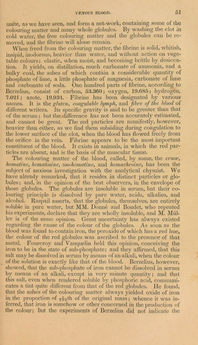 unite, ns we have seen, and form a net-work, containing some of the colouring matter and many whole globules. By washing the clot in cold water, the free colouring matter and the globules can be re- moved, and the fibrine will alone remain. When freed from the colouring matter, the fibrine is solid, whitish, insipid, inodorous, heavier than water, and without action on vege- table colours; elastic, when moist, and becoming brittle by desicca- tion. It yields, on distillation, much carbonate of ammonia, and a bulky coal, the ashes of which contain a considerable quantity of phosphate of lime, a little phosphate of magnesia, carbonate of lime and carbonate of soda. One hundred parts of fibrine, according to Berzelius, consist of carbon, 53.360; oxygen, 19.685; hydrogen, 7.021 ; azote, 19.934. Fibrine has been designated by various names. It is the gluten, coagulable lymph, and fibre of the blood of different writers. Its specific gravity is said to be greater than that of the serum ; but the difference has not been accurately estimated, and cannot be great. The red particles are manifestly, however, heavier than either, as we find them subsiding during coagulation to the lower surface of the clot, when the blood has flowed freely from the orifice in the vein. Fibrine appears to be the most important constituent of the blood. It exists in animals, in which the red par- ticles are absent, and is the basis of the muscular tissue. The colouring matter of the blood, called, by some, the cruor, hematine, hematosine, zoo-hemcitine, and hemachroine, has been the subject of anxious investigation with the analytical chymist. We have already remarked, that it resides in distinct particles or glo- bules ; and, in the opinion of the best observers, in the envelope of those globules. The globules are insoluble in serum, but their co- louring principle is dissolved by pure water, acids, alkalies, and alcohol. Raspail asserts, that the globules, themselves, are entirely soluble in pure water, but MM. Donne and Boudet, who repeated his experiments, declare that they are wholly insoluble, and M. Mul- ler is of the same opinion. Great uncertainty has always existed regarding the cause of the colour of the globules. As soon as the blood was found to contain iron, the peroxide of which has a red hue, the colour of the red globules was ascribed to the presence of that metal. Fourcroy and Vauquelin held this opinion, conceiving the iron to be in the state of sub-phosphate; and they affirmed, that this salt may be dissolved in serum by means of an alkali, when the colour of the solution is exactly like that of the blood. Berzelius, however, showed, that the sub-phosphate of iron cannot be dissolved in serum by means of an alkali, except in very minute quantity; and that this salt, even when rendered soluble by phosphoric acid, communi- cates a tint quite different from that of the red globules. He found, that the ashes of the colouring matter always yielded oxide of iron in the proportion of ^th of the original mass; whence it was in- ferred, that iron is somehow or other concerned in the production of the colour; but the experiments of Berzelius did not indicate the