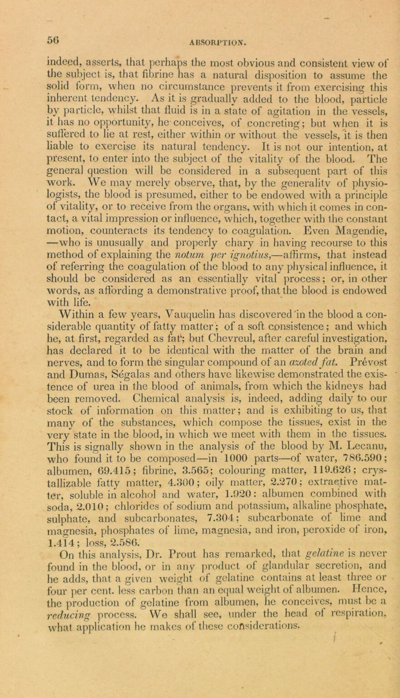 5G indeed, asserts, that perhaps the most obvious and consistent view of the subject is, that fibrine has a natural disposition to assume the solid form, when no circumstance prevents it from exercising this inherent tendency. As it is gradually added to the blood, particle by particle, whilst that fluid is in a state of agitation in the vessels, it has no opportunity, he-conceives, of concreting; but when it is suffered to lie at rest, either within or without the vessels, it is then liable to exercise its natural tendency. It is not our intention, at present, to enter into the subject of the vitality of the blood. The genera] question will be considered in a subsequent part of this work. We may merely observe, that, by the generality of physio- logists, the blood is presumed, either to be endowed with a principle ol vitality, or to receive from the organs, with which it comes in con- tact, a vital impression or influence, which, together with the constant motion, counteracts its tendency to coagulation. Even Magendie, —who is unusually and properly chary in having recourse to this method of explaining the notum per ignotius,—affirms, that instead of referring the coagulation of the blood to any physical influence, it should be considered as an essentially vital process; or, in other words, as affording a demonstrative proof, that the blood is endowed with life. Within a few years, Vauquelin has discovered'in the blood a con- siderable quantity of fatty matter; of a soft consistence; and which he, at first, regarded as fat1; but Chevreul, after careful investigation, has declared it to be identical with the matter of the brain and nerves, and to form the singular compound of an azotedfat. Prevost and Dumas, Segalas and others have likewise demonstrated the exis- tence of urea in the blood of animals, from which the kidneys had been removed. Chemical analysis is, indeed, adding daily to our stock of information on this matter; and is exhibiting to us, that many of the substances, which compose the tissues, exist in the very state in the blood, in which we meet with them in the tissues. This is signally shown in the analysis of the blood by M. Lecanu, who found it to be composed—in 1000 parts—of water, 78G.590; albumen, 69.415; fibrine, 3.565; colouring matter, 119.62G; crys- tallizable fatty matter, 4.300; oily matter, 2.270; extractive mat- ter, soluble in alcohol and water, 1.920: albumen combined with soda, 2.010; chlorides of sodium and potassium, alkaline phosphate, sulphate, and subcarbonates, 7.304; subcarbonate of lime and magnesia, phosphates of lime, magnesia, and iron, peroxide of iron, 1.414; loss, 2.586. On this analysis, Dr. Prout has remarked, that gelatine is never found in the blood, or in any product of glandular secretion, and he adds, that a given weight of gelatine contains at least three or four per cent, less carbon than an equal weight of albumen. Hence, the production of gelatine from albumen, he conceives, must be a reducing process. We shall see, under the head of respiration, what application he makes of these considerations.