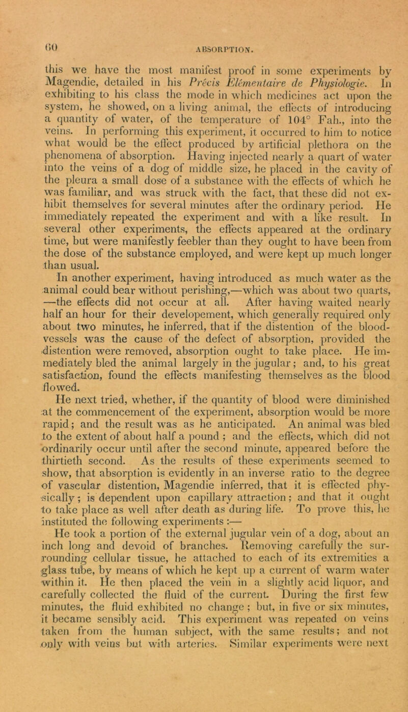 (►() this we have the most manifest proof in some experiments by Magendie, detailed in his Precis Elementaire de Physiologic, iii exhibiting to his class the mode in which medicines act upon the system, he showed, on a living animal, the effects of introducing a quantity of water, of the temperature of 104° Fall., into the veins. In performing this experiment, it occurred to him to notice what would be the effect produced by artificial plethora on the phenomena of absorption. Having injected nearly a quart of water into the veins of a dog of middle size, he placed in the cavity of the pleura a small dose of a substance with the effects of which he was familiar, and was struck with the fact, that these did not ex- hibit themselves for several minutes after the ordinary period. He immediately repeated the experiment and with a like result. In several other experiments, the effects appeared at the ordinary time, but were manifestly feebler than they ought to have been from the dose of the substance employed, and were kept up much longer than usual. In another experiment, having introduced as much water as the animal could bear without perishing,—which was about two quarts, —the effects did not occur at all. After having waited nearly half an hour for their developement, which generally required only about two minutes, he inferred, that if the distention of the blood- vessels was the cause of the defect of absorption, provided the distention were removed, absorption ought to take place. He im- mediately bled the animal largely in the jugular; and, to his great satisfaction, found the effects manifesting themselves as the blood flowed. He next tried, whether, if the quantity of blood were diminished at the commencement of the experiment, absorption would be more rapid; and the result was as he anticipated. An animal was bled to the extent of about half a pound ; and the effects, which did not ordinarily occur until after the second minute, appeared before the thirtieth second. As the results of these experiments seemed to show, that absorption is evidently in an inverse ratio to the degree of vascular distention, Magendie inferred, that it is effected phy- sically; is dependent upon capillary attraction; and that it ought to take place as well after death as during life. To prove this, he instituted the following experiments :— He took a portion of the external jugular vein of a dog, about an inch long and devoid of branches. Removing carefully the sur- rounding cellular tissue, he attached to each of its extremities a glass tube, by means of which he kept up a current of warm water within it. He then placed the vein in a slightly acid liquor, and carefully collected the fluid of the current During the first few minutes, the fluid exhibited no change ; but, in five or six minutes, it became sensibly acid. This experiment was repeated on veins taken from the human subject, with the same results; and not .only with veins but with arteries. Similar experiments were next