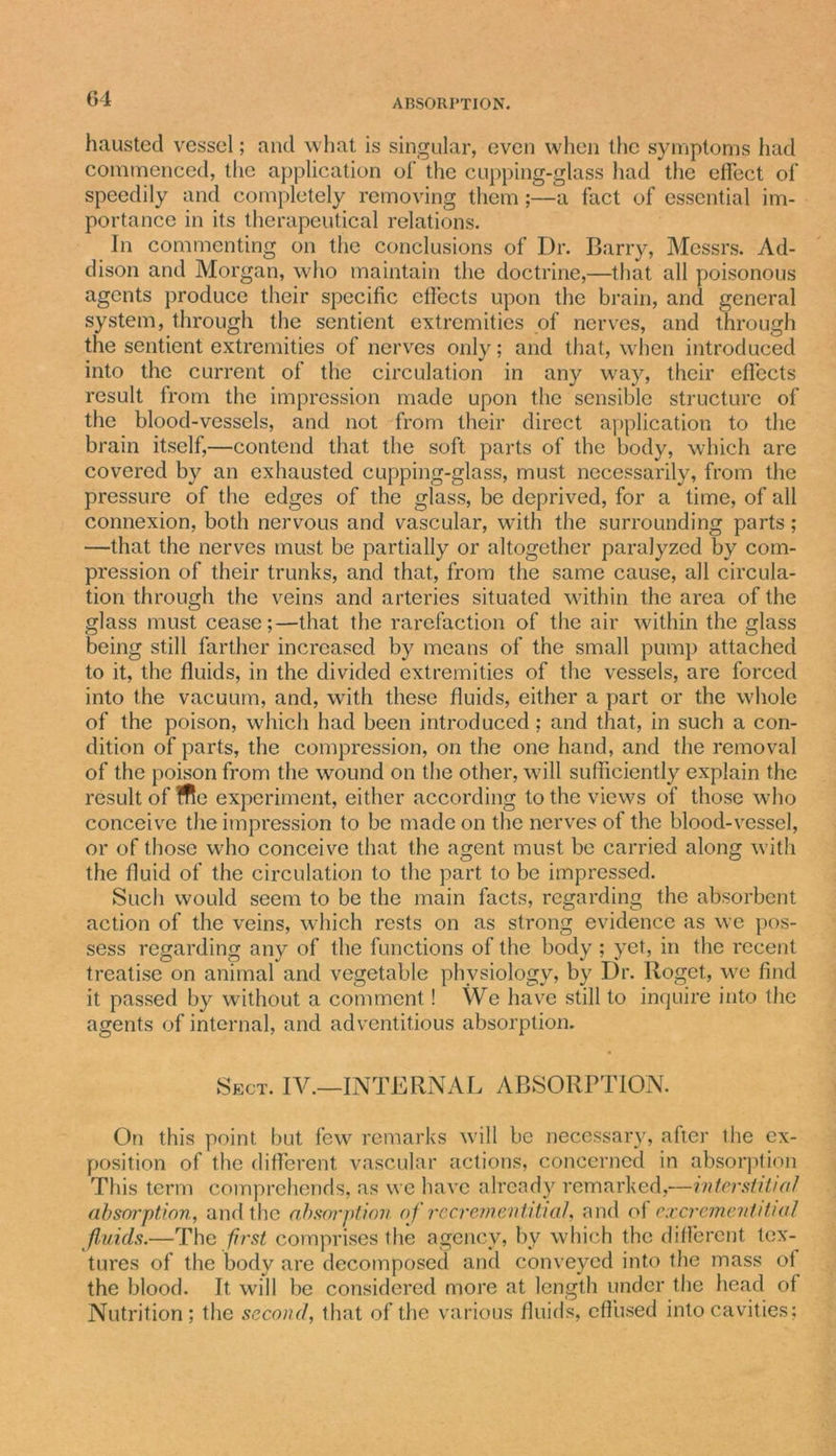 haustecl vessel; and what is singular, even when the symptoms had commenced, the application ol' the cupping-glass had the effect of speedily and completely removing them;—a fact of essential im- portance in its therapeutical relations. In commenting on the conclusions of Dr. Barry, Messrs. Ad- dison and Morgan, who maintain the doctrine,—that all poisonous agents produce their specific effects upon the brain, and general system, through the sentient extremities of nerves, and through the sentient extremities of nerves only; and that, when introduced into the current of the circulation in any way, their effects result from the impression made upon the sensible structure of the blood-vessels, and not from their direct application to the brain itself,—contend that the soft parts of the body, which are covered by an exhausted cupping-glass, must necessarily, from the pressure of the edges of the glass, be deprived, for a time, of all connexion, both nervous and vascular, with the surrounding parts; —that the nerves must be partially or altogether paralyzed by com- pression of their trunks, and that, from the same cause, all circula- tion through the veins and arteries situated within the area of the glass must cease;—that the rarefaction of the air within the glass being still farther increased by means of the small pump attached to it, the fluids, in the divided extremities of the vessels, are forced into the vacuum, and, with these fluids, either a part or the whole of the poison, which had been introduced; and that, in such a con- dition of parts, the compression, on the one hand, and the removal of the poison from the wound on the other, will sufficiently explain the result of ffle experiment, either according to the views of those who conceive the impression to be made on the nerves of the blood-vessel, or of those who conceive that the agent must be carried along with the fluid of the circulation to the part to be impressed. Such would seem to be the main facts, regarding the absorbent action of the veins, which rests on as strong evidence as we pos- sess regarding any of the functions of the body ; yet, in the recent treatise on animal and vegetable physiology, by Dr. Roget., we find it passed by without a comment! We have still to inquire into the agents of internal, and adventitious absorption. Sect. IV.—INTERNAL ABSORPTION. On this point but few remarks will be necessary, after the ex- position of the different vascular actions, concerned in absorption This term comprehends, as we have already remarked,—interstitial absorption, and the absorption of rccrementitial, and of excrementitml fluids.—The first comprises the agency, bv which the different tex- tures of the body are decomposed and conveyed into the mass ol the blood. It will be considered more at length under the head of Nutrition; the second, that of the various fluids, effused into cavities;