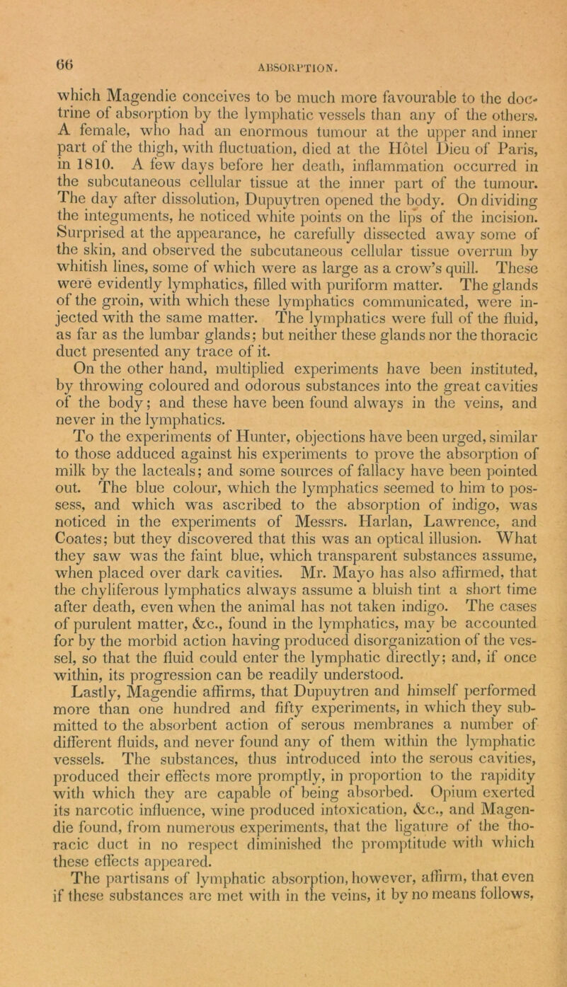 00 which Magendie conceives to be much more favourable to the doc- trine of absorption by the lymphatic vessels than any of the others. A female, who had an enormous tumour at the upper and inner part of the thigh, with fluctuation, died at the Hotel Dieu of Paris, in 1810. A few days before her death, inflammation occurred in the subcutaneous cellular tissue at the inner part of the tumour. The day after dissolution, Dupuytren opened the body. On dividing the integuments, he noticed white points on the lips of the incision. Surprised at the appearance, he carefully dissected away some of the skin, and observed the subcutaneous cellular tissue overrun by whitish lines, some of which were as large as a crow’s quill. These were evidently lymphatics, filled with puriform matter. The glands ot the groin, with which these lymphatics communicated, were in- jected with the same matter. The lymphatics were full of the fluid, as far as the lumbar glands; but neither these glands nor the thoracic duct presented any trace of it. On the other hand, multiplied experiments have been instituted, by throwing coloured and odorous substances into the great cavities of the body; and these have been found always in the veins, and never in the lymphatics. To the experiments of Hunter, objections have been urged, similar to those adduced against his experiments to prove the absorption of milk by the lacteals; and some sources of fallacy have been pointed out. The blue colour, which the lymphatics seemed to him to pos- sess, and which was ascribed to the absorption of indigo, was noticed in the experiments of Messrs. Harlan, Lawrence, and Coates; but they discovered that this was an optical illusion. What they saw was the faint blue, which transparent substances assume, when placed over dark cavities. Mr. Mayo has also affirmed, that the chyliferous lymphatics always assume a bluish tint a short time after death, even when the animal has not taken indigo. The cases of purulent matter, &amp;c., found in the lymphatics, may be accounted for by the morbid action having produced disorganization of the ves- sel, so that the fluid could enter the lymphatic directly; and, if once within, its progression can be readily understood. Lastly, Magendie affirms, that Dupuytren and himself performed more than one hundred and fifty experiments, in which they sub- mitted to the absorbent action of serous membranes a number of different fluids, and never found any of them within the lymphatic vessels. The substances, thus introduced into the serous cavities, produced their effects more promptly, in proportion to the rapidity with which they are capable of being absorbed. Opium exerted its narcotic influence, wine produced intoxication, &amp;c., and Magen- die found, from numerous experiments, that the ligature of the tho- racic duct in no respect diminished the promptitude with which these effects appeared. The partisans of lymphatic absorption, however, affirm, that even if these substances arc met with in the veins, it by no means follows,