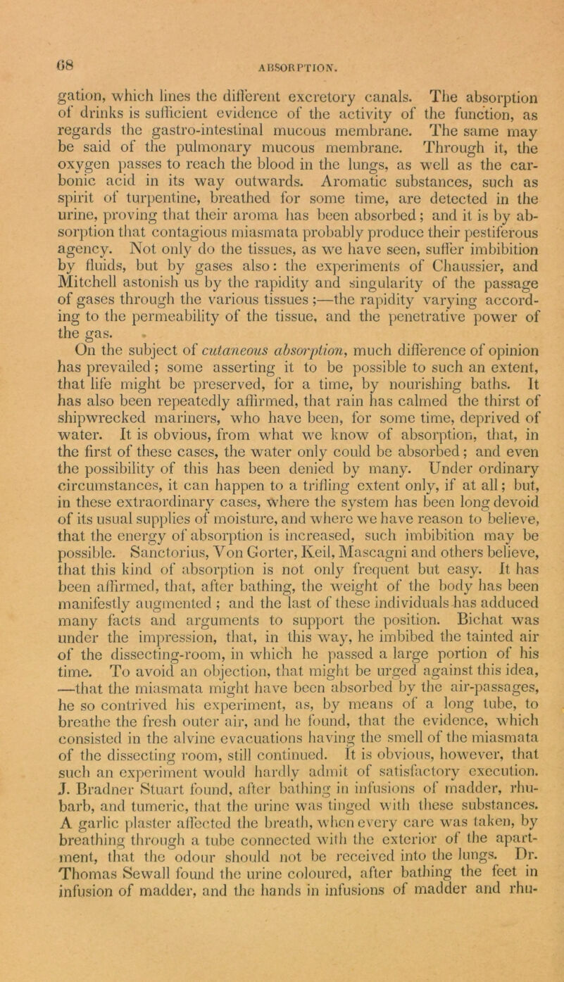 gation, which lines the different excretory canals. The absorption ol drinks is sufficient evidence of the activity of the function, as regards the gastro-intestinal mucous membrane. The same may be said of the pulmonary mucous membrane. Through it, the oxygen passes to reach the blood in the lungs, as well as the car- bonic acid in its way outwards. Aromatic substances, such as spirit of turpentine, breathed for some time, are detected in the urine, proving that their aroma has been absorbed; and it is by ab- sorption that contagious miasmata probably produce their pestiferous agency. Not only do the tissues, as we have seen, suffer imbibition by fluids, but by gases also: the experiments of Chaussier, and Mitchell astonish us by the rapidity and singularity of the passage of gases through the various tissues ;—the rapidity varying accord- ing to the permeability of the tissue, and the penetrative power of the gas. On the subject of cutaneous absorption, much difference of opinion has prevailed; some asserting it to be possible to such an extent, that life might be preserved, for a time, by nourishing baths. It has also been repeatedly affirmed, that rain has calmed the thirst of shipwrecked mariners, who have been, for some time, deprived of water. It is obvious, from what we know of absorption, that, in the first of these cases, the water only could be absorbed; and even the possibility of this has been denied by many. Under ordinary circumstances, it can happen to a trifling extent only, if at all; but, in these extraordinary cases, where the system has been long devoid of its usual supplies of moisture, and where we have reason to believe, that the energy of absorption is increased, such imbibition may be possible. Sanctorius, Yon Gorter, Keil, Mascagni and others believe, that this kind of absorption is not only frequent but easy. It has been affirmed, that, after bathing, the weight of the body has been manifestly augmented ; and the last of these individuals has adduced many facts and arguments to support the position. Bichat was under the impression, that, in this way, he imbibed the tainted air of the dissecting-room, in which he passed a large portion of his time. To avoid an objection, that might be urged against this idea, —that the miasmata might have been absorbed by the air-passages, he so contrived his experiment, as, by means ol a long tube, to breathe the fresh outer air, and he found, that the evidence, which consisted in the alvine evacuations having the smell of the miasmata of the dissecting room, still continued. It is obvious, however, that such an experiment would hardly admit of satisfactory execution. J. Bradner Stuart found, after bathing in infusions of madder, rhu- barb, and tumeric, that the urine was tinged with these substances. A garlic plaster affected the breath, when every care was taken, by breathing through a tube connected with the exterior ol the apart- ment, that the odour should not be received into the lungs. Dr. Thomas Sewall found the urine coloured, after bathing the feet in infusion of madder, and the hands in infusions of madder and rhu-
