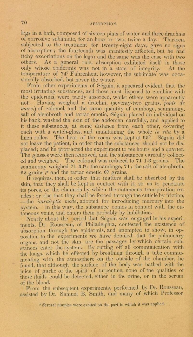 legs in a bath, composed of sixteen pints of water and three drachms of corrosive sublimate, for an hour or two, twice a day. Thirteen, subjected to the treatment for twenty-eight days, gave no signs ot absorption; the fourteenth was manifestly affected, but he had itchy excoriations on the legs; and the same was the case with two others. As a general rule, absorption exhibited itself in those only whose epidermis was not in a state of integrity. At the temperature of 74° Fahrenheit, however, the sublimate was occa- sionally absorbed, but never the water. From other experiments of Seguin, it appeared evident, that the most irritating substances, and those most disposed to combine with the epidermis, were partly absorbed, whilst others were apparently not. Having weighed a drachm, (seventy-two grains, poids de ?narc,) of calomel, and the same quantity of camboge, scammony, salt of alembroth and tartar emetic, Seguin placed an individual on his back, washed the skin of the abdomen carefully, and applied to it these substances, at some distance from each other, covering each with a watch-glass, and maintaining the whole in siLu by a linen roller. The heat of the room was kept at 05°. Seguin did not leave the patient, in order that the substances should not be dis- placed; and he protracted the experiment to ten hours and a quarter. The glasses were then removed, and the substances carefully collect- ed and weighed. The calomel was reduced to 71 1-3 grains. The scammony weighed 71 3-9 ; the camboge, 71; the salt of alembroth, 62 grains ;# and the tartar emetic 67 grains. It requires, then, in order that matters shall be absorbed by the skin, that they shall be kept in contact with it, so as to penetrate its pores, or the channels by which the cutaneous transpiration ex- udes ; or else that they shall be forced through the cuticle by friction, —the iatraleptic mode, adopted for introducing mercury into the system. In this way, the substance comes in contact with the cu- taneous veins, and enters them probably by imbibition. Nearly about the period that Seguin was engaged in his experi- ments, Dr. Rousseau, of Philadelphia, contested the existence of absorption through the epidermis, and attempted to show, in op- position to the experiments we have detailed, that the pulmonary organs, and not the skin, are the passages by which certain sub- stances enter the system. By cutting off all communication with the lungs, which he effected by breathing through a tube commu- nicating with the atmosphere on the outside of the chamber, he found, that although the surface of the body was bathed with the juice of garlic or the spirit of turpentine, none of the qualities of these fluids could be detected, either in the urine, or in the serum of the blood. From the subsequent experiments, performed by Dr. Rousseau, assisted by Dr. Samuel B. Smith, and many of which Professor *■ Several pimples were excited on the part to which it was applied.