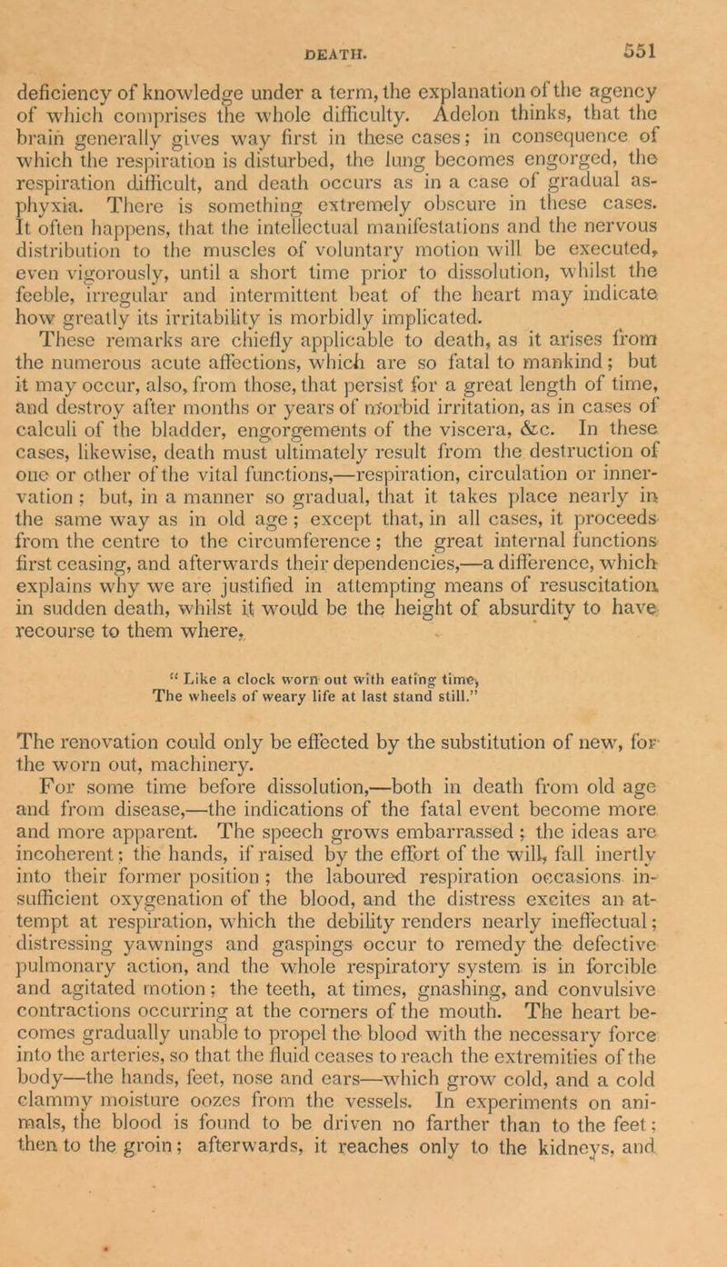 deficiency of knowledge under a term, the explanation of the agency of which comprises the whole difficulty. Adelon thinks, that the brain generally gives way first in these cases; in consequence of which the respiration is disturbed, the lung becomes engorged, the respiration difficult, and death occurs as in a case of gradual as- phyxia. There is something extremely obscure in these cases. It often happens, that the intellectual manifestations and the nervous distribution to the muscles of voluntary motion will be executed, even vigorously, until a short time prior to dissolution, whilst the feeble, irregular and intermittent beat of the heart may indicate how greatly its irritability is morbidly implicated. These remarks are chiefly applicable to death, as it arises from the numerous acute affections, which are so fatal to mankind; but it may occur, also, from those, that persist for a great length of time, and destroy after months or years of m'orbid irritation, as in cases of calculi of the bladder, engorgements of the viscera, &amp;c. In these cases, likewise, death must ultimately result from the destruction of otic or other of the vital functions,—respiration, circulation or inner- vation ; but, in a manner so gradual, that it takes place nearly in the same way as in old age ; except that, in all cases, it proceeds from the centre to the circumference; the great internal f unctions first ceasing, and afterwards their dependencies,—a difference, which explains why we are justified in attempting means of resuscitation in sudden death, whilst if would be the height of absurdity to have recourse to them where,. u Like a clock worn out with eating time-, The wheels of weary life at last stand still.” The renovation could only be effected by the substitution of new, for the worn out, machinery. For some time before dissolution,—both in death from old age and from disease,—the indications of the fatal event become more and more apparent. The speech grows embarrassed ; the ideas are incoherent; the hands, if raised by the effort of the will, fall inertly into their former position ; the laboured respiration occasions in- sufficient oxygenation of the blood, and the distress excites an at- tempt at respiration, which the debility renders nearly ineffectual; distressing yawnings and gaspings occur to remedy the defective pulmonary action, and the wfiole respiratory system is in forcible and agitated motion; the teeth, at times, gnashing, and convulsive contractions occurring at the corners of the mouth. The heart be- comes gradually unable to propel the blood with the necessary force into the arteries, so that the fluid ceases to reach the extremities of the body—the hands, feet, nose and ears—which grow cold, and a cold clammy moisture oozes from the vessels. In experiments on ani- mals, the blood is found to be driven no farther than to the feet; then to the groin; afterwards, it reaches only to the kidneys, and