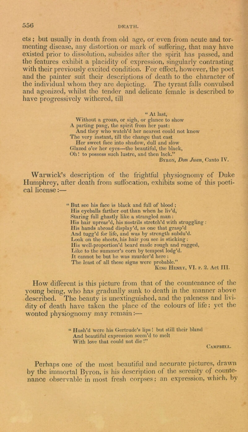 550 cts; but usually in death from old age, or even from acute and tor- menting disease, any distortion or mark of suffering, that may have existed prior to dissolution, subsides after the spirit has passed, and the features exhibit a placidity of expression, singularly contrasting with their previously excited condition. For effect, however, the poet and the painter suit their descriptions of death to the character of the individual whom they are depicting. The tyrant falls convulsed and agonized, whilst the tender and delicate female is described to have progressively withered, till “ At last, Without a groan, or sigh, or glance to show A parting pang, the spirit from her past: And they who watch’d her nearest could not know The very instant, till the change that cast Her sweet face into shadow, dull and slow Glazed o’er her eyes—the beautiful, the black, Oh! to possess such lustre, and then lack.” Byron, Don Juan, Canto IV. Warwick’s description of the frightful physiognomy of Duke Humphrey, after death from suffocation, exhibits some of this poeti- cal license:— “ But see his face is black and full of blood ; His eyeballs farther out than when he liv’d, Staring full ghastly like a strangled man: His hair uprear’d, his nostrils stretch’d with struggling : His hands abroad display’d, as one that grasp’d And tugg’d for life, and was by strength subdu’d. Look on the sheets, his hair you see is sticking: His well-proportion’d beard made rough and rugged, Like to the summer’s corn by tempest lodg’d. It cannot be but he was murder’d here : The least of all these signs were probable.” King Henry, VI. p. 2. Act III. How different is this picture from that of the countenance of the young being, who has gradually sunk to death in the manner above described. The beauty is unextinguished, and the paleness and livi- dity of death have taken the place of the colours of life; vet the wonted physiognomy may remain:— “ Hush’d were his Gertrude’s lips! but still their bland And beautiful expression seem’d to melt With love that could not die!” Campbell. Perhaps one of the most beautiful and accurate pictures, drawn by the immortal Byron, is his description of the serenity of counte- nance observable in most fresh corpses; an expression, which, by