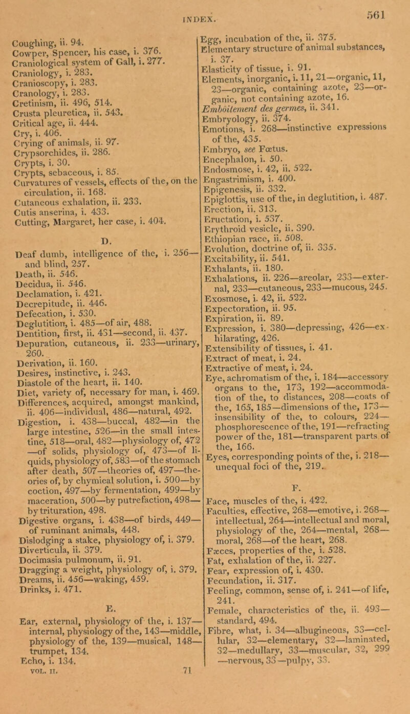 Coughing, ii. 94. Cowper, Spencer, his case, i. 376. Ci*aniological system of Gall, i. 277. Craniology, i. 283. Cranioscopy, i. 283. Cranology, i. 283. Cretinism, ii. 496, 514. Crusta pleuretica, ii. 543. Critical age, ii. 444. Cry, i. 406. Crying of animals, ii. 97. Crypsorchides, ii. 286. Crypts, i. 30. Crypts, sebaceous, i. 85. Curvatures of vessels, effects of the, on the circulation, ii. 168. Cutaneous exhalation, ii. 233. Cutis anserina, i. 433. Cutting, Margaret, her case, i. 404. D. Deaf dumb, intelligence of the, i. 256— and blind, 257. Death, ii. 546. Decidua, ii. 546. Declamation, i. 421. Decrepitude, ii. 446. Defecation, i. 530. Deglutition, i. 485—of air, 488. Dentition, first, ii. 431—second, ii. 437. Depuration, cutaneous, ii. 233—urinary, 260. . Derivation, ii. 160. Desires, instinctive, i. 243. Diastole of the heart, ii. 140. Diet, variety of, necessary for man, i. 469. Differences, acquired, amongst mankind, ii. 406—individual, 486—natural, 492. Digestion, i. 438—buccal, 482—in the large intestine, 526—in the small intes- tine, 518—oral, 482—physiology of, 472 —of solids, physiology of, 473—of li- quids, physiology of, 583—of the stomach after death, 507—theories of, 497—the- ories of, by chymical solution, i. 500—by coction, 497—by fermentation, 499—by maceration, 500—by putrefaction, 498— by trituration, 498. Digestive organs, i. 438—of birds, 449— of ruminant animals, 448. Dislodging a stake, physiology of, i. 379. Diverticula, ii. 379. Docimasia pulmonum, ii. 91. Dragging a weight, physiology of, i. 379. Dreams, ii. 456—waking, 459. Drinks, i. 471. E. Ear, external, physiology of the, i. 137— internal, physiology of the, 143—middle, physiology of the, 139—musical, 148— trumpet, 134. Echo, i. 134. VOL. II. Egg, incubation of the, ii. 375. Elementary structure of animal substances, i. 37. Elasticity of tissue, i. 91. Elements, inorganic, i. 11, 21—orgamc, 11, 23—organic, containing azote, 23—or- ganic, not containing azote, 16. Emboitement des germes, ii. 341. Embryolog)r, ii. 374. Emotions, i. 268—instinctive expressions of the, 435. Embryo, see Foetus. Encephalon, i. 50. Endosmose, i. 42, ii. 522. Engastrimism, i. 400. Epigenesis, ii. 332. Epiglottis, use of the, in deglutition, i. 487. Erection, ii. 313. Eructation, i. 537. Erythroid vesicle, ii. 390. Ethiopian race, ii. 508. Evolution, doctrine of, ii. 335. Excitability, ii. 541. Exhalants, ii. 180. Exhalations, ii. 226—areolar, 233—exter- nal, 233—cutaneous, 233—mucous, 245. Exosmose, i. 42, ii. 522. Expectoration, ii. 95. Expiration, ii. 89. Expression, i. 380—depressing, 426—ex- hilarating, 426. Extensibility of tissues, i. 41. Extract of meat, i. 24. Extractive of meat, i. 24. Eye, achromatism of the, i. 184—accessory organs to the, 173, 192—accommoda- tion of the, to distances, 208—coats of the, 165, 185—dimensions of the, 173— insensibility of the, to colours, 224— phosphorescence of the, 191—refracting power of the, 181—transparent parts of the, 166. Eyes, corresponding points of the, i. 218— unequal foci of the, 219. F. Face, muscles of the, i. 422. Faculties, effective, 268—emotive, i. 268- intellectual, 264—intellectual and moral, physiology of the, 264—mental, 268— moral, 268—of the heart, 268. Faeces, properties of the, i. 528. Fat, exhalation of the, ii. 227. Fear, expression of, i. 430. Fecundation, ii. 317. Feeling, common, sense of, i. 241—of life, 241. Female, characteristics of the, ii. 493— standard, 494. Fibre, what, i. 34—albugineous, 33—cel- lular, 32—elementary, 32—laminated, 32—medullary, 33—muscular, 32, 299 —nervous, 33—pulpy, 33. 71