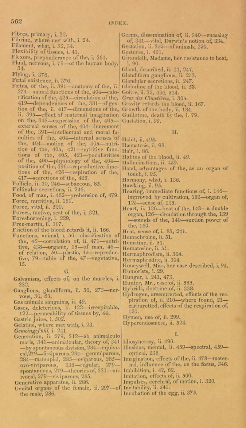 Fibres, primary, i. 32. Fibrine, where met with, i. 24. Filament, what, i. 32, 34. Flexibility of tissues, i. 41. Flexors, preponderance of the, i. 361. Fluid, nervous, i. 79—of the human body, 34. Flying1, i. 378. Foetal existence, ii. 376. Foetus, of the, ii. 391—anatomy of the, ii. 374—animal functions of the, 404—calo- rification of the, 425—circulation of the, 419—dependencies of the, 381—diges- tion of the, ii. 417—dimensions of the, ii. 395—effect of maternal imagination on the, 346—expression of the, 405— external senses of the, 404—increment of the, 391—intellectual and moral fa- culties of the, 404—internal senses of the, 404—motion of the, 405—nutri- tion of the, 405, 421—nutritive func- tions of the, 405, 421—peculiarities of the, 400—physiology of the, 404— position of the, 396—reproductive func- tions of the, 426—respiration of the, 417—secretions of the, 425. Follicle, ii. 30, 246—sebaceous, 85. Follicular secretions, ii. 246. Food, of man, i. 462—prehension of, 479. Force, nutritive, ii. 181. Force, vital, ii. 520. Forces, motive, seat of the, i. 321. Foreshortening, i. 229. Free-martin, ii. 307. Friction of the blood retards it, ii. 166. Functions, animal, i. 50—classification of the, 46—correlation of, ii. 471—nutri- tive, 438—organic, 15—of man, 46— of relation, 50—plastic, 15—reproduc- tive, 79—table of the, 47—vegetative, 15. G. Galvanism, effects of, on the muscles, i. 332. Ganglions, glandiform, ii. 30, 273—ner- vous, 30, 63. Gas animale sanguinis, ii. 49. Gases, deleterious, ii. 122—irrespirable, 122—permeability of tissues by, 44. Gastric juice, i. 502. Gelatine, where met with, i. 23. Gemeingef uhl, i. 241. Generation, ii. 279, 312—ab animalculo maris, 341—animalcular, theory of, 341 —by spontaneous division, 284—equivo- cal,279—fissiparous,284—gemmiparous, 284—marsupial, 285—oviparous, 285— ovo-vivi parous, 235—regular, 279— spontaneous, 279—theories of, 331—un- ivocal, 279—viviparous, 285. Generative apparatus, ii. 286. Genital organs of the female, ii. 297—of the male, 286. Germs, dissemination of, ii. 340—encasing of, 341—vital, Darwin’s notion of, 334. Gestation, ii. 355—of animals, 350. Gestures, i. 421. Girundelli, Madame, her resistance to heat, i. 90. Gland, described, ii. 31, 247. Glandiform ganglions, ii. 273. Glandular secretions, ii. 247. Globuline of the blood, ii. 53. Goitre, ii. 32, 496, 514. Gras dcs Cimetieres, i. 305. Gravity retards the blood, ii. 167. Growth of the body, ii. 184. Guillotine, death by the, i. 79. Gustation, i. 99, II. Habit, ii. 495. Hsematosis, ii. 98. Hair, i. 86. Ilalitus of the blood, ii. 49. Hallucinations, ii. 459. Hand, advantages of the, as an organ of touch, i. 95. Harmony, what, i. 136. Hawking, ii. 95. Hearing, immediate functions of, i. 146— improved by cultivation, 152—organ of, 125—sense of, 125. Heart, ii. 126—beat of the, 143—a double organ, 126—circulation through the, 139 —sounds of the, 140—suction power of the, 160. Heat, sense of, i. 83, 241. Ilemachroine, ii. 51. Hematine, ii. 51. Hematosine, ii. 51. Hermaphrodism, ii. 304. Hermaphrodite, ii. 304. Honeywell, Miss, her case described, i. 95. Humorists, i. 29. Hunger, i. 241, 473. Hunter, Mr., case of, ii. 555. Hybrids, doctrine of, ii. 338. Hydrogen, arsenuretted, effects of the res- piration of, ii. 210—where found, 21— carburetted, effects of the respiration of, 120. Hymen, use of, ii. 299. Hyperendosmose, ii. 524. I. Idiosyncrasy, ii. 490. Illusions, mental, ii. 459—spectral, 459— optical, 238. Imagination, effects of the, ii. 478—mater- nal, influence of the, on the foetus, 346. Imbibition, i. 42, 62. Imitation, effects of, ii. 500. Impulses, cerebral, of motion, i. 320. Incitability, ii. 541. Incubation of the egg, ii. 375.