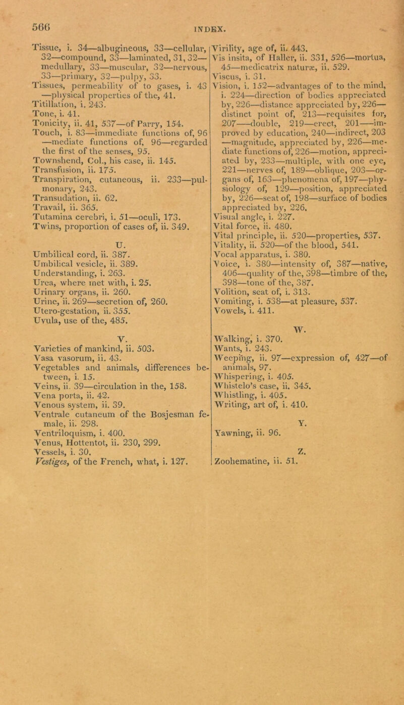 560 Tissue, i. 34—albugineous, 33—cellular, 32— compound, 33—laminated, 31, 32— medullary, 33—muscular, 32—nervous, 33— primary, 32—pulpy, 33. Tissues, permeability of to gases, i. 43 —physical properties of the, 41. Titillation, i. 243. Tone, i. 41. Tonicity, ii. 41, 537—of Parry, 154. Touch, i. 83—immediate functions of, 96 —mediate functions of, 96—regarded the first of the senses, 95. Tovvnshend, Col., his case, ii. 145. Transfusion, ii. 175. Transpiration, cutaneous, ii. 233—pul- monary, 243. Transudation, ii. 62. Travail, ii. 365. Tutamina cerebri, i. 51—oculi, 173. Twins, proportion of cases of, ii. 349. U. Umbilical cord, ii. 387. Umbilical vesicle, ii. 389. Understanding, i. 263. Urea, where met with, i. 25. Urinary organs, ii. 260. Urine, ii. 269—secretion of, 260. Utero-gestation, ii. 355. Uvula, use of the, 485. V. Varieties of mankind, ii. 503. Vasa vasorum, ii. 43. Vegetables and animals, differences be- tween, i. 15. Veins, ii. 39—circulation in the, 158. Vena porta, ii. 42. Venous system, ii. 39. Ventrale cutaneum of the Bosjesman fe- male, ii. 298. Ventriloquism, i. 400. Venus, Hottentot, ii. 230, 299. Vessels, i. 30. Virility, age of, ii. 443. Vis insita, of Haller, ii. 331, 526—mortua, 45—medicatrix naturae, ii. 529. Viscus, i. 31. Vision, i. 152—advantages of to the mind, i. 224—direction of bodies appreciated by, 226—distance appreciated by, 226— distinct point of, 213—requisites for, 207 double, 219—erect, 201 im- proved by education, 240—indirect, 203 —magnitude, appreciated by, 226—me- diate functions of, 226—motion, appreci- ated by, 233—multiple, with one eye, 221—nerves of, 189—oblique, 203—or- gans of, 163—phenomena of, 197—phy- siology of, 129—position, appreciated by, 226—seat of, 198—surface of bodies appreciated by, 226, Visual angle, i. 227. Vital force, ii. 480. Vital principle, ii. 520—properties, 537. Vitality, ii. 520—of the blood, 541. Vocal apparatus, i. 380. Voice, i. 380—intensity of, 387—native, 406—quality of the, 398—timbre of the, 398—tone of the, 387. Volition, seat of, i. 313. Vomiting, i. 538—at pleasure, 537. Vowels, i. 411. W. Walking, i. 370. Wants, i. 243. Weeping, ii. 97—expression of, 427—of animals, 97. Whispering, i. 405. Whistelo’s case, ii. 345. Whistling, i. 405. Writing, art of, i. 410. Y. ■Yawning, ii. 96. Z.