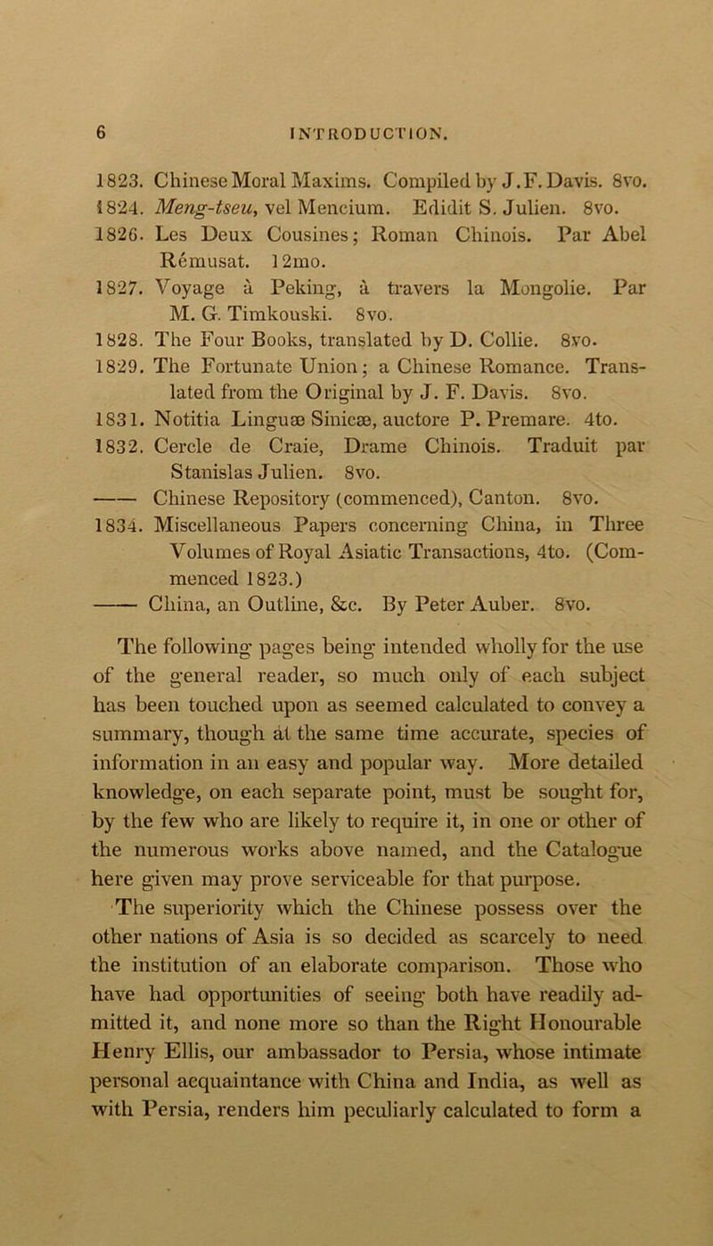 1823. Chinese Moral Maxims. Compiled by J.F. Davis. 8vo. 1824. Meng-tseu, vel Meneium. Edidit S. Julien. 8vo. 1826. Les Deux Cousines; Roman Chinois. Par Abel Remusat. 12mo. 1827. Voyage a Peking, a travel's la Mongolie. Par M. G. Timkouski. 8vo. 1828. The Four Books, translated by D. Collie. 8vo. 1829. The Fortunate Union; a Chinese Romance. Trans- lated from the Original by J. F. Davis. 8vo. 1831. Notitia Linguae Sinicee, auctore P. Premare. 4to. 1832. Cercle de Craie, Drame Chinois. Traduit par Stanislas Julien. 8vo. Chinese Repository (commenced), Canton. 8vo. 1834. Miscellaneous Papers concerning China, in Three Volumes of Royal Asiatic Transactions, 4to. (Com- menced 1823.) China, an Outline, &amp;c. By Peter Auber. 8vo. The following’ pages being intended wholly for the use of the general reader, so much only of each subject has been touched upon as seemed calculated to convey a summary, though at the same time accurate, species of information in an easy and popular way. More detailed knowledge, on each separate point, must be sought for, by the few who are likely to require it, in one or other of the numerous works above named, and the Catalogue here given may prove serviceable for that purpose. The superiority which the Chinese possess over the other nations of Asia is so decided as scarcely to need the institution of an elaborate comparison. Those who have had opportunities of seeing both have readily ad- mitted it, and none more so than the Right Honourable Henry Ellis, our ambassador to Persia, whose intimate personal acquaintance with China and India, as well as with Persia, renders him peculiarly calculated to form a