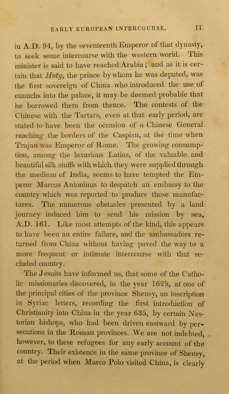 ill A.D. 94, by the seventeenth Emperor of that dynasty, to seek some intercourse with the western world. This minister is said to have reached Arabia; and as it is cer- tain that Hoty, the prince by whom he was deputed, was the first sovereign of Cliina who introduced the use of eunuchs into the palace, it may be deemed probable that he borrowed them from thence. The contests of the Chinese with the Tartars, even at that early period, are stated to have been the occasion of a Chinese General reaching the borders of the Caspian, at the time when Trajan was Emperor of Rome. The growing consump- tion, among the luxurious Latins, of the valuable and beautiful silk stuffs with which they were supplied through the medium of India, seems to have tempted the Em- peror Marcus Antoninus to despatch an embassy to the country which was reported to produce those manufac- tures. The numerous obstacles presented by a land journey induced him to send his mission by sea, A.D. 161. Like most attempts of the kind, this appears to have been an entire failure, and the ambassadors re- turned from China without having paved the way to a more frequent or intimate intercourse with that se- cluded country. The Jesuits have informed us, that some of the Catho- lic missionaries discovered, in the year 1625, at one of the principal cities of the province Shensy, an inscription in Syriac letters, recording the first introduction of Christianity into China in the year 635, by certain Nes- torian bishops, who had been driven eastward by per- secutions in the Roman provinces. We are not indebted, however, to these refugees for any early account of the country. Their existence in the same province of Shensy, at the period when Marco Polo visited China, is clearly