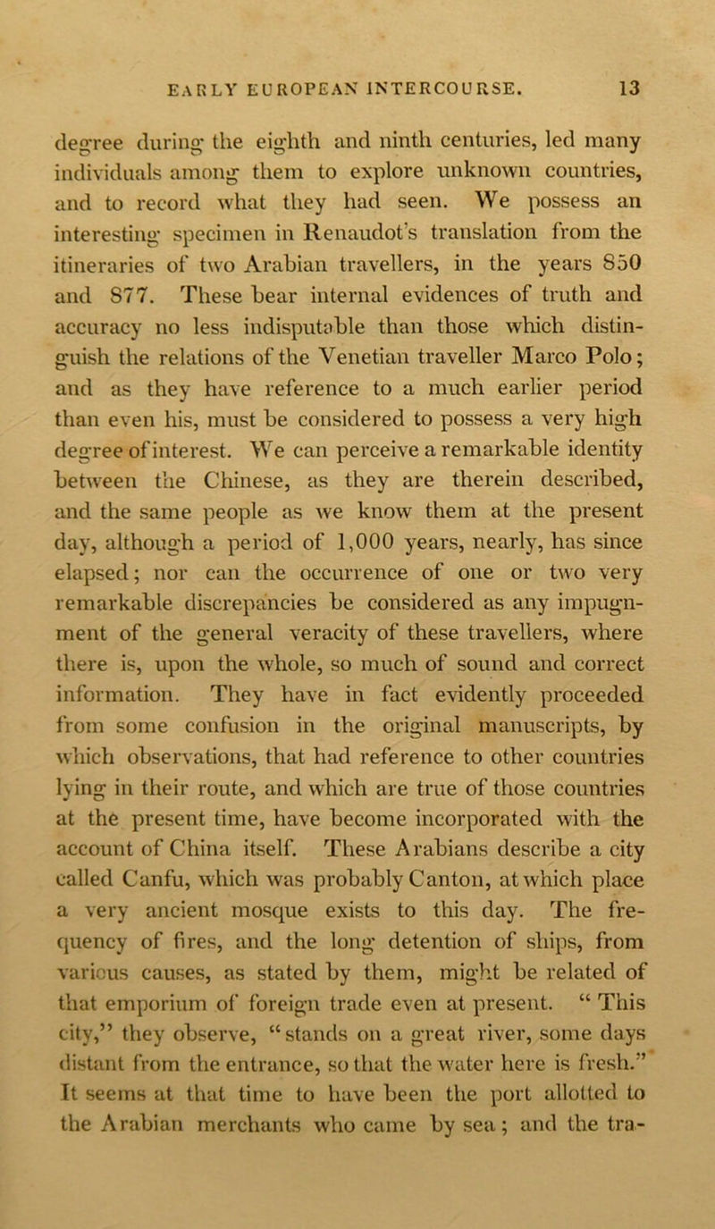 degree during the eighth and ninth centuries, led many individuals among them to explore unknown countries, and to record what they had seen. We possess an interesting specimen in Renaudot's translation from the itineraries of two Arabian travellers, in the years 850 and 877. These bear internal evidences of truth and accuracy no less indisputable than those which distin- guish the relations of the Venetian traveller Marco Polo; and as they have reference to a much earlier period than even his, must be considered to possess a very high degree of interest. We can perceive a remarkable identity between the Chinese, as they are therein described, and the same people as we know them at the present day, although a period of 1,000 years, nearly, has since elapsed; nor can the occurrence of one or two very remarkable discrepancies be considered as any impugn- ment of the general veracity of these travellers, where there is, upon the whole, so much of sound and correct information. They have in fact evidently proceeded from some confusion in the original manuscripts, by which observations, that had reference to other countries lying in their route, and which are true of those countries at the present time, have become incorporated with the account of China itself. These Arabians describe a city called Canfu, which was probably Canton, at which place a very ancient mosque exists to this day. The fre- quency of fires, and the long detention of ships, from various causes, as stated by them, might be related of that emporium of foreign trade even at present. “ This city,” they observe, “stands on a great river, some days distant from the entrance, so that the water here is fresh.” It seems at that time to have been the port allotted to the Arabian merchants who came by sea; and the tra-