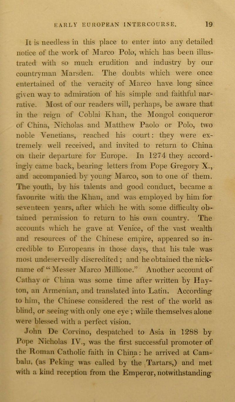 It is needless in this place to enter into any detailed notice of the work of Marco Polo, which has been illus- trated with so much erudition and industry by our countryman Marsden. The doubts which were once entertained of the veracity of Marco have long since given way to admiration of his simple and faithful nar- rative. Most of our readers will, perhaps, be aware that in the reign of Coblai Khan, the Mongol conqueror of China, Nicholas and Matthew Paolo or Polo, two noble Venetians, reached his court: they were ex- tremely well received, and invited to return to China on their departure for Europe. In 1274 they accord- ingly came back, bearing letters from Pope Gregory X., and accompanied by young Marco, son to one of them. The youth, by his talents and good conduct, became a favourite with the Khan, and was employed by him for seventeen years, after which he with some difficulty ob- tained permission to return to his own country. The accounts which he gave at Venice, of the vast wealth and resources of the Chinese empire, appeared so in- credible to Europeans in those days, that his tale Avas most undeservedly discredited; and he obtained the nick- name of “ Messer Marco Millione.” Another account of Cathay or China was some time after written by Hay- ton, an Armenian, and translated into Latin. According to him, the Chinese considered the rest of the world as blind, or seeing with only one eye ; while themselves alone were blessed Avith a perfect vision. John De Corvino, despatched to Asia in 1288 by Pope Nicholas IV., was the first successful promoter of the Roman Catholic faith in China: he arrived at Cam- balu, (as Peking was called by the Tartars,) and met with a kind reception from the Emperor, notwithstanding