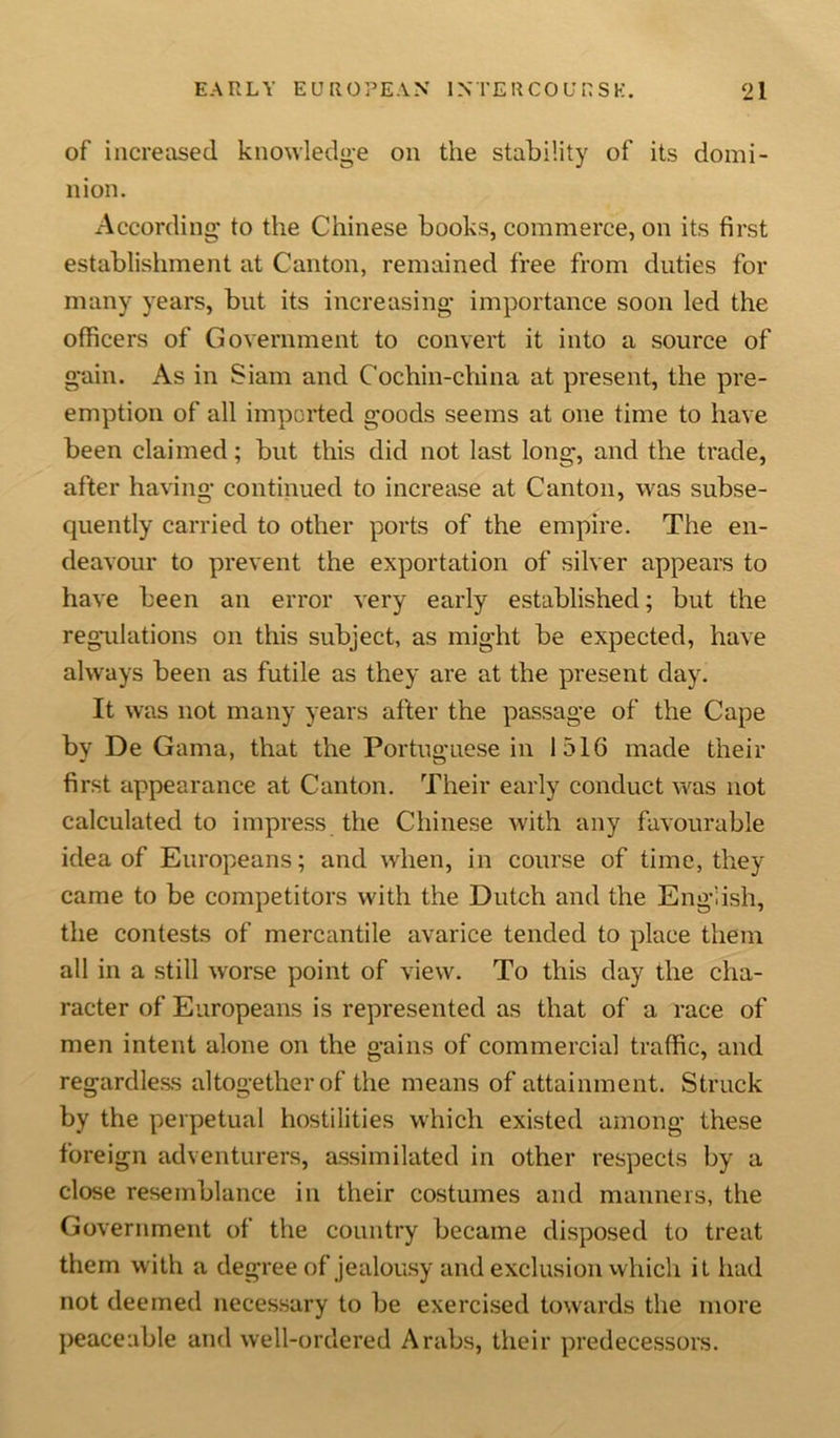 of increased knowledge on the stability of its domi- nion. According to the Chinese books, commerce, on its first establishment at Canton, remained free from duties for many years, but its increasing importance soon led the officers of Government to convert it into a source of gain. As in Siam and Cochin-china at present, the pre- emption of all imported goods seems at one time to have been claimed; but this did not last long, and the trade, after having continued to increase at Canton, was subse- quently carried to other ports of the empire. The en- deavour to prevent the exportation of silver appears to have been an error very early established; but the regulations on this subject, as might be expected, have always been as futile as they are at the present day. It was not many years after the passage of the Cape by De Gama, that the Portuguese in 1516 made their first appearance at Canton. Their early conduct was not calculated to impress the Chinese with any favourable idea of Europeans; and when, in course of time, they came to be competitors with the Dutch and the English, the contests of mercantile avarice tended to place them all in a still worse point of view. To this day the cha- racter of Europeans is represented as that of a race of men intent alone on the gains of commercial traffic, and regardless altogether of the means of attainment. Struck by the perpetual hostilities which existed among these foreign adventurers, assimilated in other respects by a close resemblance in their costumes and manners, the Government of the country became disposed to treat them with a degree of jealousy and exclusion which it had not deemed necessary to be exercised towards the more peaceable and well-ordered Arabs, their predecessors.