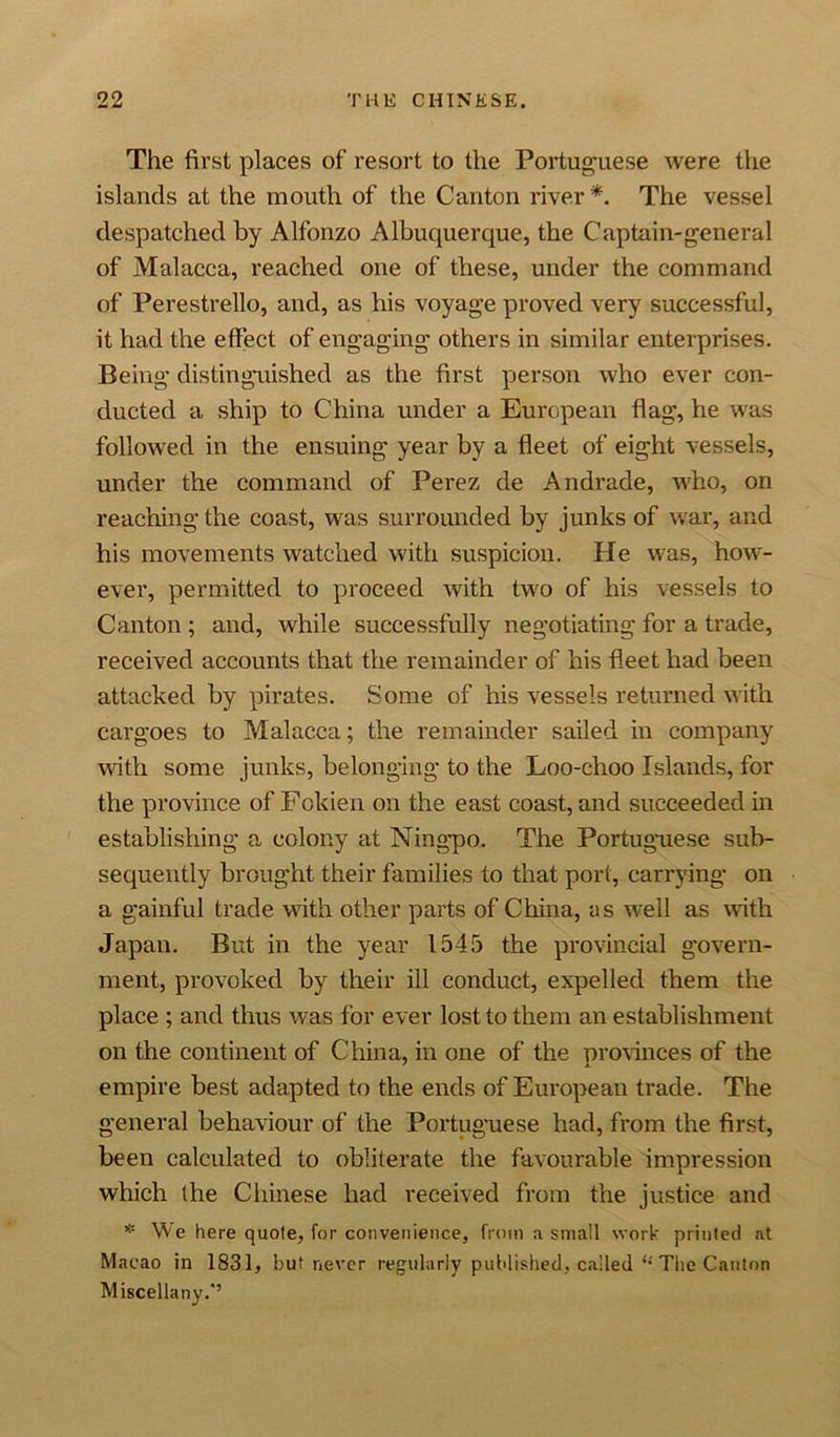 The first places of resort to the Portuguese were the islands at the mouth of the Canton river*. The vessel despatched by Alfonzo Albuquerque, the Captain-general of Malacca, reached one of these, under the command of Perestrello, and, as his voyage proved very successful, it had the effect of engaging others in similar enterprises. Being distinguished as the first person who ever con- ducted a ship to China under a European flag, he was followed in the ensuing year by a fleet of eight vessels, under the command of Perez de Andrade, who, on reaching the coast, was surrounded by junks of war, and his movements watched with suspicion. He was, how- ever, permitted to proceed with two of his vessels to Canton ; and, while successfully negotiating for a trade, received accounts that the remainder of his fleet had been attacked by pirates. Some of his vessels returned with cargoes to Malacca; the remainder sailed in company with some junks, belonging to the Loo-choo Islands, for the province of Fokien on the east coast, and succeeded in establishing a colony at Ningpo. The Portuguese sub- sequently brought their families to that port, carrying on a gainful trade with other parts of China, as well as vsath Japan. But in the year 1545 the provincial govern- ment, provoked by their ill conduct, expelled them the place ; and thus was for ever lost to them an establishment on the continent of China, in one of the provinces of the empire best adapted to the ends of European trade. The general behaviour of the Portuguese had, from the first, been calculated to obliterate the favourable impression which the Chinese had received from the justice and * We here quote, for convenience, from a small work printed at Macao in 1831, but never regularly published, called “ The Canton Miscellany.'5