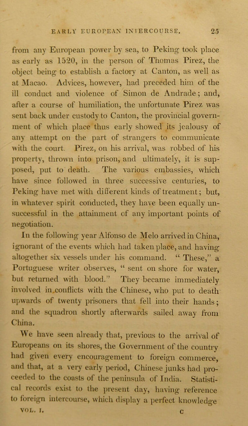 from any European power by sea, to Peking- took place as early as 15:20, in the person of Thomas Pirez, the object being- to establish a factory at Canton, as well as at Macao. Advices, however, had preceded him of the ill conduct and violence of Simon de Andrade; and, after a course of humiliation, the unfortunate Pirez was sent back under custody to Canton, the provincial govern- ment of which place thus early showed its jealousy of any attempt on the part of strangers to communicate with the court. Pirez, on his arrival, was robbed of his property, thrown into prison, and ultimately, it is sup- posed, put to death. The various embassies, which have since followed in three successive centuries, to Peking have met with different kinds of treatment; but, in whatever spirit conducted, they have been equally un- successful in the attainment of any important points of negotiation. In the following- year Alfonso de Melo arrived in China, ignorant of the events which had taken place, and having- altogether six vessels under his command. “ These,” a Portuguese writer observes, “ sent on shore for water, but returned with blood.” They became immediately involved in .conflicts with the Chinese, who put to death upwards of twenty prisoners that fell into their hands; and the squadron shortly afterwards sailed away from China. We have seen already that, previous to the arrival of Europeans on its shores, the Government of the country had given every encouragement to foreign commerce, and that, at a very early period, Chinese junks had pro- ceeded to the coasts of the peninsula of India. Statisti- cal records exist to the present day, having- reference to foreign intercourse, which display a perfect knowledge VOL. i. c