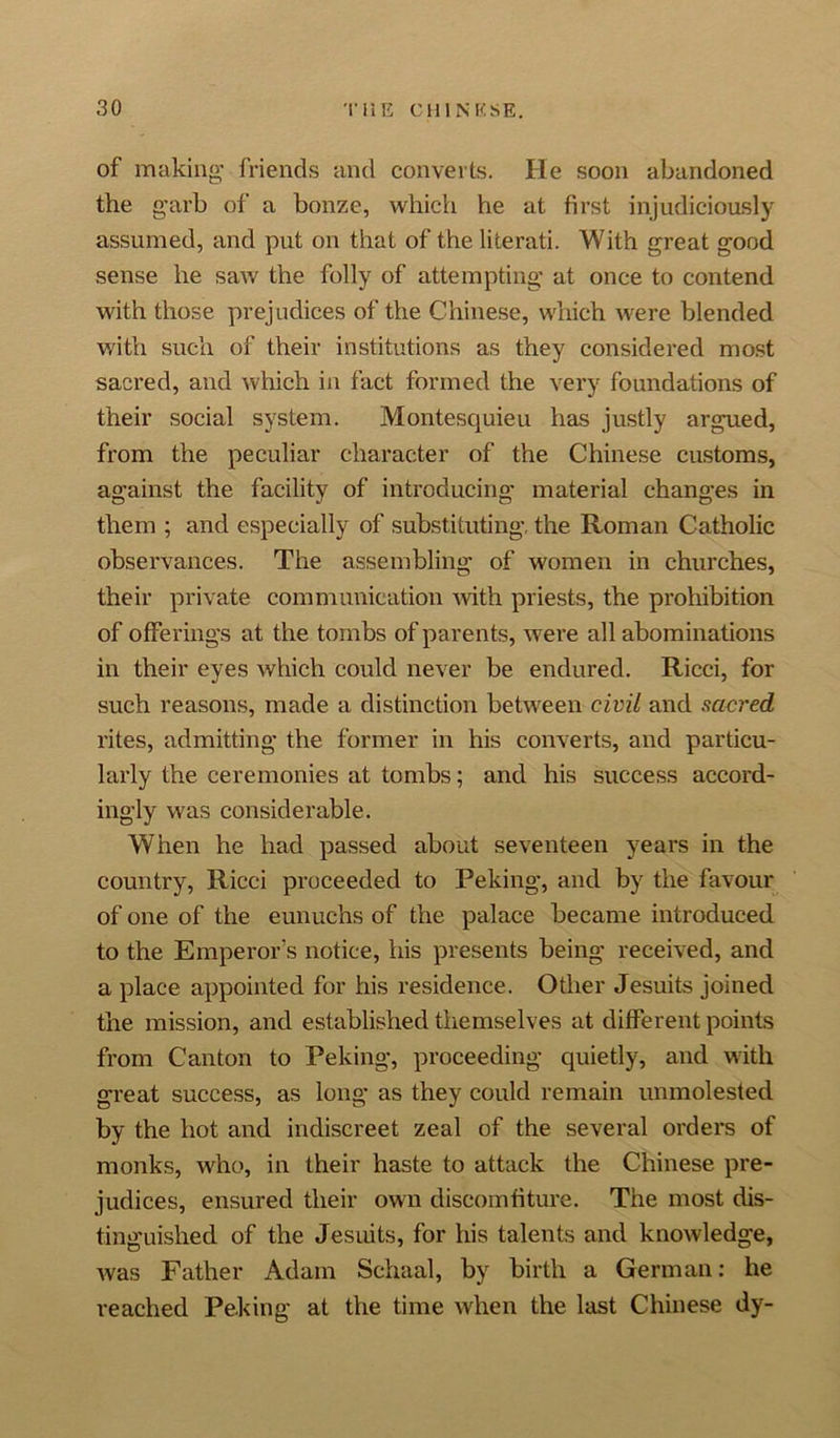 of making friends and converts. He soon abandoned the garb of a bonze, which he at first injudiciously assumed, and put on that of the literati. With great good sense he saw the folly of attempting at once to contend with those prejudices of the Chinese, which were blended with such of their institutions as they considered most sacred, and which in fact formed the very foundations of their social system. Montesquieu has justly argued, from the peculiar character of the Chinese customs, against the facility of introducing material changes in them ; and especially of substituting, the Roman Catholic observances. The assembling of women in churches, their private communication Avith priests, the prohibition of offerings at the tombs of parents, were all abominations in their eyes which could never be endured. Ricci, for such reasons, made a distinction between civil and sacred rites, admitting the former in his converts, and particu- larly the ceremonies at tombs; and his success accord- ingly was considerable. When he had passed about seventeen years in the country, Ricci proceeded to Peking, and by the favour of one of the eunuchs of the palace became introduced to the Emperor’s notice, his presents being received, and a place appointed for his residence. Other Jesuits joined the mission, and established themselves at different points from Canton to Peking, proceeding quietly, and with great success, as long as they could remain unmolested by the hot and indiscreet zeal of the several orders of monks, who, in their haste to attack the Chinese pre- judices, ensured their own discomfiture. The most dis- tinguished of the Jesuits, for his talents and knoAvledge, Avas Father Adam Schaal, by birth a German: he reached Peking at the time when the last Chinese dy-