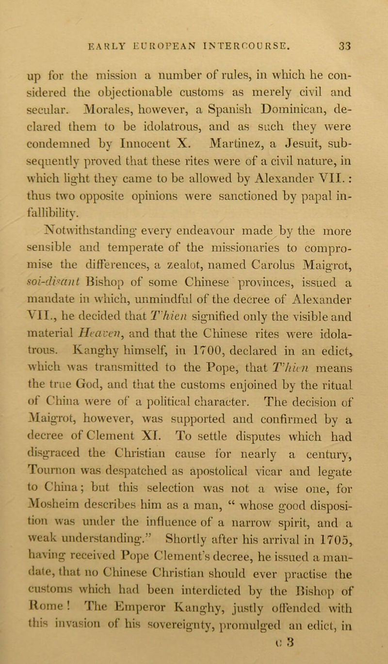 up for the mission a number of rules, in which he con- sidered the objectionable customs as merely civil and secular. Morales, however, a Spanish Dominican, de- clared them to be idolatrous, and as such they were condemned by Innocent X. Martinez, a Jesuit, sub- sequently proved that these rites were of a civil nature, in which light they came to be allowed by Alexander VII.: thus two opposite opinions were sanctioned by papal in- fallibility. Notwithstanding every endeavour made by the more sensible and temperate of the missionaries to compro- mise the differences, a zealot, named Carolus Maigrot, soi-dimnt Bishop of some Chinese provinces, issued a mandate in which, unmindful of the decree of Alexander VII., he decided that T'hien signified only the visible and material Heaven, and that the Chinese rites were idola- trous. Kanghy himself, in 1700, declared in an edict, which was transmitted to the Pope, that Thu n means the true God, and that the customs enjoined by the ritual of China were of a political character. The decision of Maigrot, however, was supported and confirmed by a decree of Clement XI. To settle disputes which had disgraced the Christian cause for nearly a century, Toumon was despatched as apostolical vicar and legate to China; but this selection was not a wise one, for Mosheim describes him as a man, “ whose good disposi- tion was under the influence of a narrow spirit, and a weak understanding.” Shortly after his arrival in 1705, having received Pope Clement's decree, he issued a man- date, that no Chinese Christian should ever practise the customs which had been interdicted by the Bishop of Rome ! The Emperor Kanghy, justly offended with this invasion of his sovereignty, promulged an edict, in