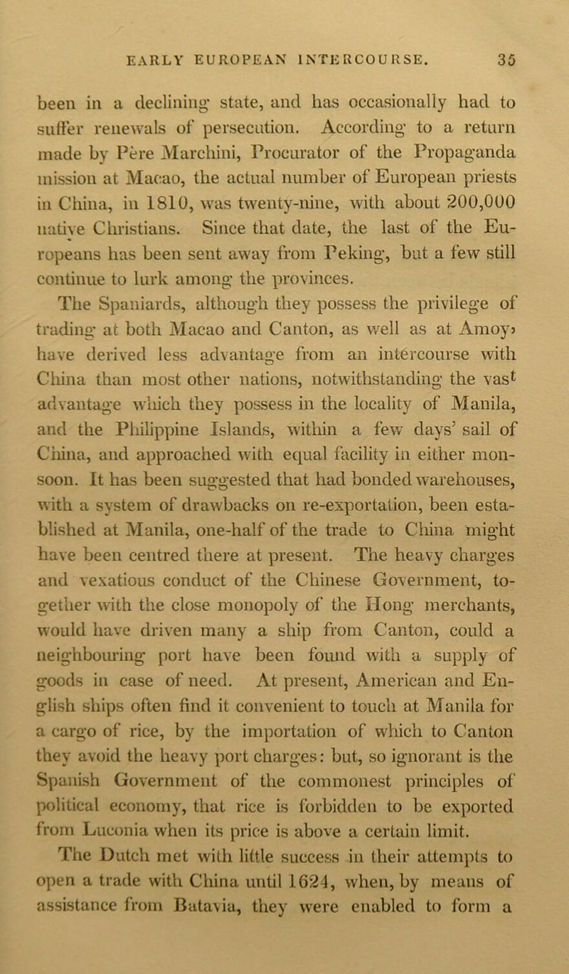 been in a declining* state, and has occasionally had to suffer renewals of persecution. According* to a return made by Pere Marchini, Procurator of the Propaganda mission at Macao, the actual number of European priests in China, in 1S10, was twenty-nine, with about 200,0U0 native Christians. Since that date, the last of the Eu- ropeans lias been sent away from Peking, but a few still continue to lurk among the provinces. The Spaniards, although they possess the privilege of trading at both Macao and Canton, as well as at Amoy* have derived less advantage from an intercourse with China than most other nations, notwithstanding the vas1 advantage which they possess in the locality of Manila, and the Philippine Islands, within a few days’ sail of China, and approached with equal facility in either mon- soon. It has been suggested that had bonded warehouses, with a system of drawbacks on re-exportation, been esta- blished at Manila, one-half of the trade to China might have been centred there at present. The heavy charges and vexatious conduct of the Chinese Government, to- gether with the close monopoly of the Hong merchants, would have driven many a ship from Canton, could a neighbouring port have been found with a supply of goods in case of need. At present, American and En- glish ships often find it convenient to touch at Manila for a cargo of rice, by the importation of which to Canton they avoid the heavy port charges: but, so ignorant is the Spanish Government of the commonest principles of political economy, that rice is forbidden to be exported from Luconia when its price is above a certain limit. The Dutch met with little success in their attempts to open a trade with China until 1624, when, by means of assistance from Batavia, they were enabled to form a