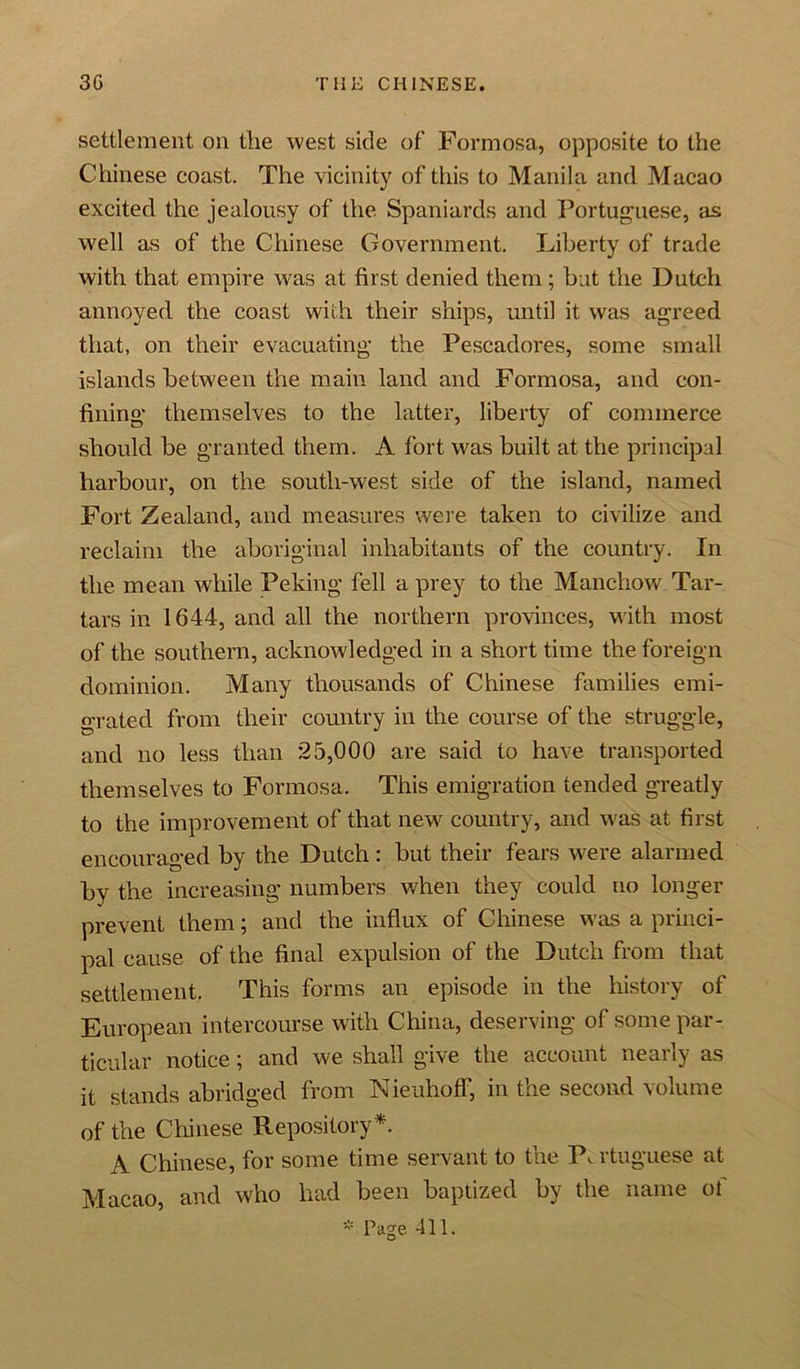settlement on tlie west side of Formosa, opposite to the Chinese coast. The vicinity of this to Manila and Macao excited the jealousy of the Spaniards and Portuguese, as well as of the Chinese Government. Liberty of trade with that empire was at first denied them; but the Dutch annoyed the coast with their ships, until it was agreed that, on their evacuating the Pescadores, some small islands between the main land and Formosa, and con- fining themselves to the latter, liberty of commerce should be granted them. A fort was built at the principal harbour, on the south-west side of the island, named Fort Zealand, and measures were taken to civilize and reclaim the aboriginal inhabitants of the country. In the mean while Peking fell a prey to the Manchow Tar- tars in 1644, and all the northern provinces, with most of the southern, acknowledged in a short time the foreign dominion. Many thousands of Chinese families emi- grated from their country in the course of the struggle, and no less than 25,000 are said to have transported themselves to Formosa. This emigration tended greatly to the improvement of that new country, and was at first encouraged by the Dutch: but their fears were alarmed by the increasing numbers when they could no longer prevent them; and the influx of Chinese was a princi- pal cause of the final expulsion of the Dutch from that settlement. This forms an episode in the history of European intercourse with China, deserving of some par- ticular notice; and we shall give the account nearly as it stands abridged from Nieuhoff, in the second volume of the Chinese Repository*. A Chinese, for some time servant to the P, rtuguese at Macao, and who had been baptized by the name of * Page 411.