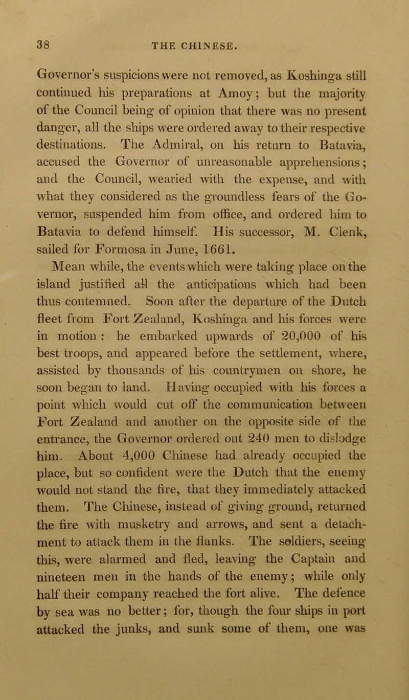 Governor's suspicions were not removed, as Koshinga still continued his preparations at Amoy; hut the majority of the Council being of opinion that there was no present danger, all the ships were ordered away to their respective destinations. The Admiral, on his return to Batavia, accused the Governor of unreasonable apprehensions; and the Council, wearied with the expense, and with what they considered as the groundless fears of the Go- vernor, suspended him from office, and ordered him to Batavia to defend himself. His successor, M. Clenk, sailed for Formosa in June, 1661. Mean while, the events which were taking place on the island justified ah the anticipations which had been thus contemned. Soon after the departure of the Dutch fleet from Fort Zealand, Koshinga and his forces were in motion : he embarked upwards of 20,000 of his best troops, and appeared before the settlement, where, assisted by thousands of his countrymen on shore, he soon began to land. Having occupied with his forces a point which would cut off the communication between Fort Zealand and another on the opposite side of the entrance, the Governor ordered out 240 men to dislodge him. About 4,000 Chinese had already occupied the place, but so confident were the Dutch that the enemy would not stand the fire, that they immediately attacked them. The Chinese, instead of giving ground, returned the fire with musketry and arrows, and sent a detach- ment to attack them in the flanks. The soldiers, seeing this, were alarmed and fled, leaving the Captain and nineteen men in the hands of the enemy; while only half their company reached the fort alive. The defence by sea was no better; for, though the four ships in port attacked the junks, and sunk some of them, one was