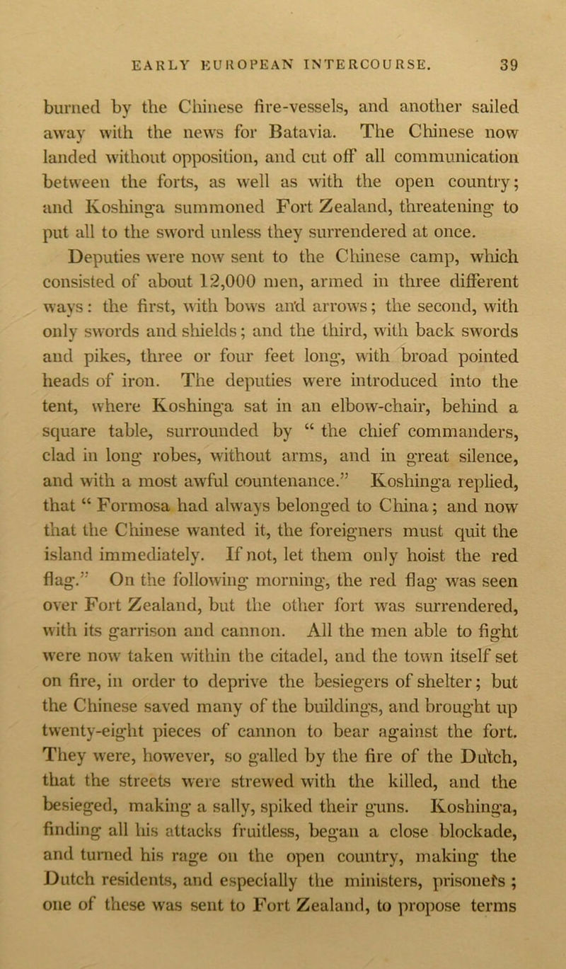 burned by the Chinese fire-vessels, and another sailed away with the news for Batavia. The Chinese now landed without opposition, and cut off all communication between the forts, as well as with the open country; and Koshinga summoned Fort Zealand, threatening to put all to the sword unless they surrendered at once. Deputies were now sent to the Chinese camp, which consisted of about 12,000 men, armed in three different ways: the first, with bows an'd arrows; the second, with only swords and shields; and the third, with back swords and pikes, three or four feet long, with broad pointed heads of iron. The deputies were introduced into the tent, where Koshinga sat in an elbow-chair, behind a square table, surrounded by “ the chief commanders, clad in long robes, without arms, and in great silence, and with a most awful countenance.” Koshinga replied, that “ Formosa had always belonged to China; and now that the Chinese wanted it, the foreigners must quit the island immediately. If not, let them only hoist the red flag*.” On the following morning, the red flag was seen over Fort Zealand, but the other fort was surrendered, with its garrison and cannon. All the men able to fight were nowr taken within the citadel, and the town itself set on fire, in order to deprive the besiegers of shelter; but the Chinese saved many of the buildings, and brought up twenty-eight pieces of cannon to bear against the fort. They were, however, so galled by the fire of the Dutch, that the streets were strewed with the killed, and the besieged, making a sally, spiked their guns. Koshing'a, finding all his attacks fruitless, began a close blockade, and turned his rage on the open country, making the Dutch residents, and especially the ministers, prisoners ; one of these was sent to Fort Zealand, to propose terms