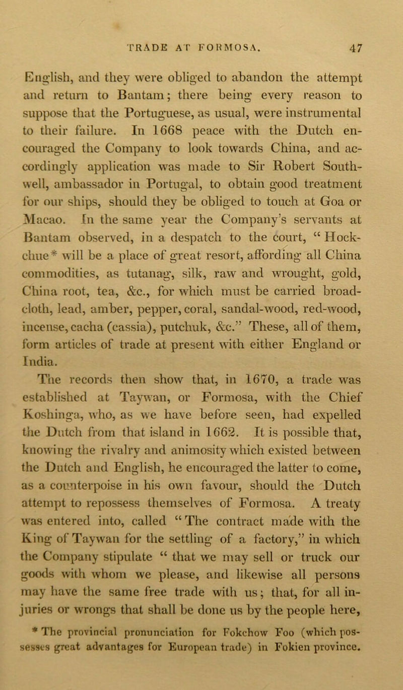 English, and they were obliged to abandon the attempt and return to Bantam; there being- every reason to suppose that the Portuguese, as usual, were instrumental to their failure. In 1668 peace with the Dutch en- couraged the Company to look towards China, and ac- cordingly application was made to Sir Robert South- well, ambassador in Portugal, to obtain good treatment for our ships, should they be obliged to touch at Goa or Macao. In the same year the Company’s servants at Bantam observed, in a despatch to the court, “ Hock- chue* will be a place of great resort, affording all China commodities, as tutanag, silk, raw and wrought, gold, China root, tea, &amp;c., for which must be carried broad- cloth, lead, amber, pepper, coral, sandal-wood, red-wood, incense, cacha (cassia), putchuk, &amp;c.” These, all of them, form articles of trade at present with either England or India. The records then show that, in 1670, a trade was established at Taywan, or Formosa, with the Chief Koshinga, who, as we have before seen, had expelled the Dutch from that island in 1662. It is possible that, knowing the rivalry and animosity which existed between the Dutch and English, he encouraged the latter to come, as a counterpoise in his own favour, should the Dutch attempt to repossess themselves of Formosa. A treaty was entered into, called “The contract made with the King of Taywan for the settling of a factory,” in which the Company stipulate “ that we may sell or truck our goods with whom we please, and likewise all persons may have the same free trade with us; that, for all in- juries or wrongs that shall be done us by the people here, * The provincial pronunciation for Fokchow Foo (which pos- sesses great advantages for European trade) in Fokien province.