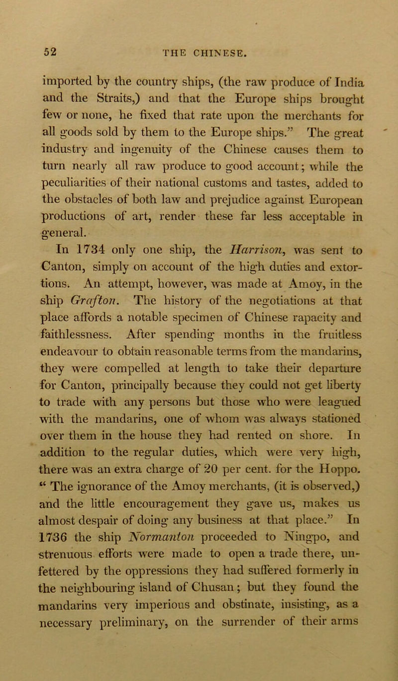 imported by the country ships, (the raw produce of India and the Straits,) and that the Europe ships brought few or none, he fixed that rate upon the merchants for all goods sold by them to the Europe ships.” The great industry and ingenuity of the Chinese causes them to turn nearly all raw produce to good account; while the peculiarities of their national customs and tastes, added to the obstacles of both law and prejudice against European productions of art, render these far less acceptable in general. In 1734 only one ship, the Harrison, was sent to Canton, simply on account of the high duties and extor- tions. An attempt, however, was made at Amoy, in the ship Grafton. The history of the negotiations at that place affords a notable specimen of Chinese rapacity and faithlessness. After spending months in the fruitless endeavour to obtain reasonable terms from the mandarins, they were compelled at length to take their departure for Canton, principally because they could not get liberty to trade with any persons but those who were leagued with the mandarins, one of whom was always stationed over them in the house they had rented on shore. In addition to the regular duties, which were very high, there was an extra charge of 20 per cent, for the Hoppo. “ The ignorance of the Amoy merchants, (it is observed,) and the little encouragement they gave us, makes us almost despair of doing any business at that place.” In 1736 the ship Normanton proceeded to Ningpo, and strenuous efforts were made to open a trade there, un- fettered by the oppressions they had suffered formerly in the neighbouring island of Chusan; but they found the mandarins very imperious and obstinate, insisting, as a necessary preliminary, on the surrender of their arms