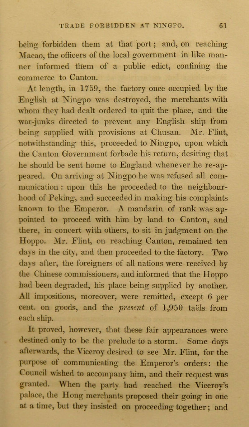being- forbidden them at that port; and, on reaching Macao, the officers of the local government in like man- ner informed them of a public edict, confining the commerce to Canton. At length, in 1759, the factory once occupied by the English at Ningpo was destroyed, the merchants with whom they had dealt ordered to quit the place, and the war-junks directed to prevent any English ship from being supplied with provisions at Chusan. Mr. Flint, notwithstanding this, proceeded to Ningpo, upon which the Canton Government forbade his return, desiring that he should be sent home to England whenever he re-ap- peared. On arriving at Ningpo he was refused all com- munication : upon this he proceeded to the neighbour- hood of Peking, and succeeded in making his complaints known to the Emperor. A mandarin of rank was ap- pointed to proceed with him by land to Canton, and there, in concert with others, to sit in judgment on the Hoppo. Mr. Flint, on reaching Canton, remained ten days in the city, and then proceeded to the factory. Two days after, the foreigners of all nations were received by the Chinese commissioners, and informed that the Hoppo had been degraded, his place being supplied by another. All impositions, moreover, were remitted, except 6 per cent, on goods, and the present of 1,950 taels from each ship. It proved, however, that these fair appearances were destined only to be the prelude to a storm. Some days afterwards, the Viceroy desired to see Mr. Flint, for the purpose of communicating the Emperor’s orders: the Council wished to accompany him, and their request was granted. When the party had reached the Viceroy’s palace, the Hong merchants proposed their going in one at a time, but they insisted on proceeding together; and