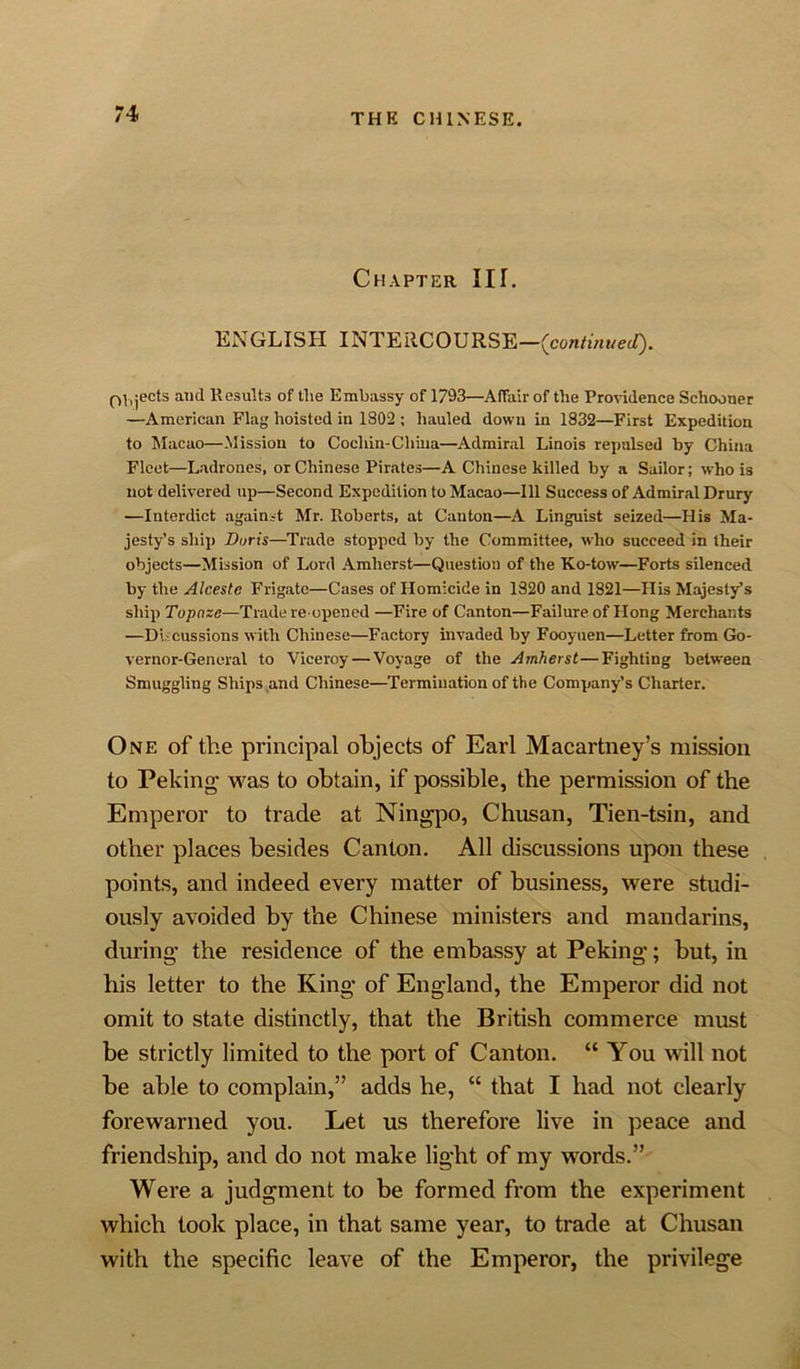 Chapter III. ENGLISH INTERCOURSE—(continued). (Ejects and Results of tlie Embassy of 1793—Affair of the Providence Schooner —American Flag hoisted in 1802 ; hauled down in 1832—First Expedition to Macao—Mission to Cochin-China—Admiral Linois repulsed by China Fleet—Ladrones, or Chinese Pirates—A Chinese killed by a Sailor; who is not delivered up—Second Expedition to Macao—111 Success of Admiral Drury —Interdict against Mr. Roberts, at Canton—A Linguist seized—His Ma- jesty’s ship Doris—Trade stopped by the Committee, who succeed in their objects—Mission of Lord Amherst—Question of the Ko-tow—Forts silenced by the Alcestc Frigate—Cases of Homicide in 1320 and 1821—His Majesty’s ship Tupnzc-—Trade re opened —Fire of Canton—Failure of Hong Merchants —Discussions with Chinese—Factory invaded by Fooyuen—Letter from Go- vernor-General to Viceroy—Voyage of the Amherst—Fighting between Smuggling Ships and Chinese—Termination of the Company’s Charter. One of the principal objects of Earl Macartney’s mission to Peking was to obtain, if possible, the permission of the Emperor to trade at Ningpo, Chusan, Tien-tsin, and other places besides Canton. All discussions upon these points, and indeed every matter of business, were studi- ously avoided by the Chinese ministers and mandarins, during* the residence of the embassy at Peking*; but, in his letter to the King* of England, the Emperor did not omit to state distinctly, that the British commerce must be strictly limited to the port of Canton. “ You Mall not be able to complain,” adds he, “ that I had not clearly forewarned you. Let us therefore live in peace and friendship, and do not make light of my words.” Were a judgment to be formed from the experiment which took place, in that same year, to trade at Chusan with the specific leave of the Emperor, the privilege