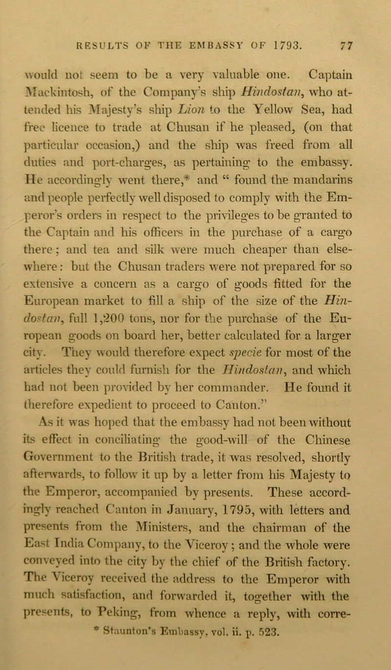 would not seem to be a very valuable one. Captain Mackintosh, of the Company’s ship Hiiidostcm, who at- tended his Majesty’s ship Lion to the Yellow Sea, had free licence to trade at Chusan if he pleased, (on that particular occasion,) and the ship was freed from all duties and port-charges, as pertaining to the embassy. He accordingly went there,* and “ found the mandarins and people perfectly well disposed to comply with the Em- peror's orders in respect to the privileges to be granted to the Captain and his officers in the purchase of a carg'o there; and tea and silk were much cheaper than else- where : but the Chusan traders were not prepared for so extensive a concern as a cargo of goods fitted for the European market to fill a ship of the size of the Hin- dosfcnt, full 1,200 tons, nor for the purchase of the Eu- ropean goods on board her, better calculated for a larger city. They would therefore expect specie for most of the articles they could furnish for the Hindostan, and which had not been provided by her commander. He found it therefore expedient to proceed to Canton.” As it was hoped that the embassy had not been without its effect in conciliating the good-will of the Chinese Government to the British trade, it was resolved, shortly afterwards, to follow it up by a letter from his Majesty to the Emperor, accompanied by presents. These accord- ingly reached Canton in January, 1795, with letters and presents from the Ministers, and the chairman of the East India Company, to the Viceroy; and the whole were conveyed into the city by the chief of the British factory. The Viceroy received the address to the Emperor with much satisfaction, and forwarded it, together with the presents, to Peking, from whence a reply, with corre- * Staunton’s Embassy, vol. ii. p. 523.