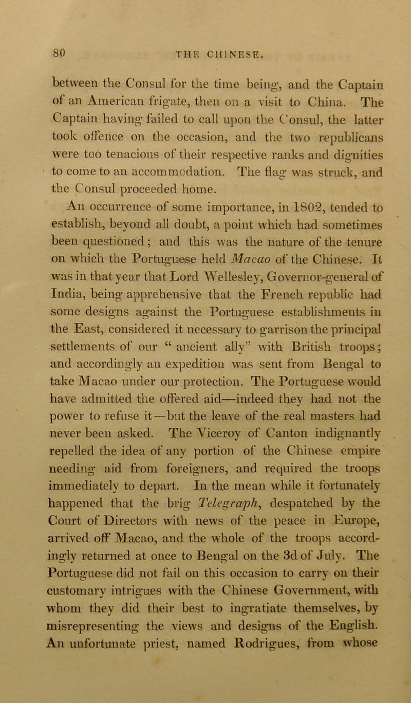 between the Consul for the time being’, and the Captain of an American frigate, then on a visit to China. The Captain having failed to call upon the Consul, the latter took offence on the occasion, and the two republicans were too tenacious of their respective ranks and dignities to come to an accommodation. The flag was struck, and the Consul proceeded home. An occurrence of some importance, in 1802, tended to establish, beyond all doubt, a point which had sometimes been questioned; and this was the nature of the tenure on which the Portuguese held Macao of the Chinese. It was in that year that Lord Wellesley, Governor-general of India, being apprehensive that the French republic had some designs against the Portuguese establishments in the East, considered it necessary to garrison the principal settlements of our “ ancient ally” with British troops; and accordingly an expedition was sent from Bengal to take Macao under our protection. The Portuguese would have admitted the offered aid—indeed they had not the power to refuse it—but the leave of the real masters had never been asked. The Viceroy of Canton indignantly repelled the idea of any portion of the Chinese empire needing aid from foreigners, and required the troops immediately to depart. In the mean while it fortunately happened that the brig Telegraph, despatched by the Court of Directors with news of the peace in Europe, arrived off Macao, and the whole of the troops accord- ingly returned at once to Bengal on the 3d of July. The Portuguese did not fail on this occasion to carry on their customary intrigues with the Chinese Government, with whom they did their best to ingratiate themselves, by misrepresenting the views and designs of the English. An unfortunate priest, named Rodrigues, from whose