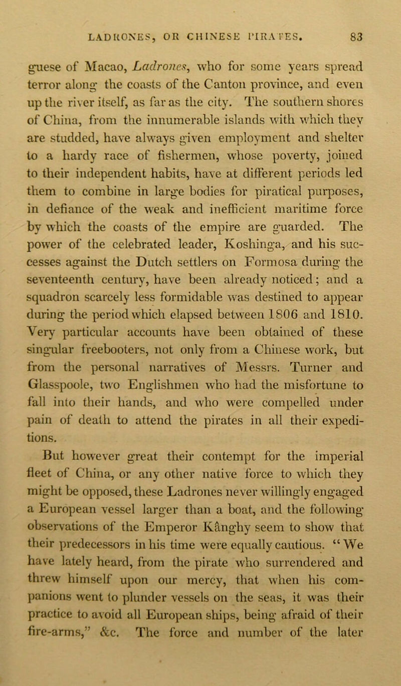 guese of Macao, La-drones, who for some years spread terror along- the coasts of the Canton province, and even up the river itself, as far as the city. The southern shores of China, from the innumerable islands with which they are studded, have always given employment and shelter to a hardy race of fishermen, whose poverty, joined to their independent habits, have at different periods led them to combine in large bodies for piratical purposes, in defiance of the weak and inefficient maritime force by which the coasts of the empire are guarded. The power of the celebrated leader, Koshinga, and his suc- cesses against the Dutch settlers on Formosa during the seventeenth century, have been already noticed; and a squadron scarcely less formidable was destined to appear during the period which elapsed between 1806 and 1810. Very particular accounts have been obtained of these singular freebooters, not only from a Chinese work, but from the personal narratives of Messrs. Turner and Glasspoole, two Englishmen who had the misfortune to fall into their hands, and who were compelled under pain of death to attend the pirates in all their expedi- tions. But however great their contempt for the imperial fleet of China, or any other native force to which they might be opposed, these Ladrones never willingly engaged a European vessel larger than a boat, and the following observations of the Emperor Kanghy seem to show that their predecessors in his time were equally cautious. “We have lately heard, from the pirate who surrendered and threw himself upon our mercy, that when his com- panions went to plunder vessels on the seas, it was their practice to avoid all European ships, being afraid of their fire-arms,” &amp;c. The force and number of the later