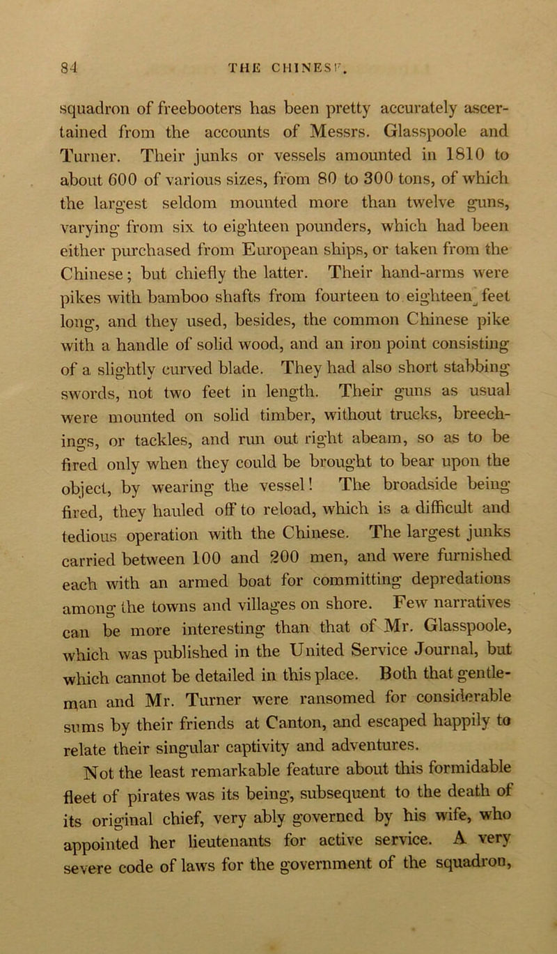 squadron of freebooters has been pretty accurately ascer- tained from the accounts of Messrs. Glasspoole and Turner. Their junks or vessels amounted in 1810 to about GOO of various sizes, from 80 to 300 tons, of which the largest seldom mounted more than twelve guns, varying from six to eighteen pounders, which had been either purchased from European ships, or taken from the Chinese; but chiefly the latter. Their hand-arms were pikes with bamboo shafts from fourteen to eighteen feet long, and they used, besides, the common Chinese pike with a handle of solid wood, and an iron point consisting of a slightly curved blade. They had also short stabbing swords, not two feet in length. Their guns as usual were mounted on solid timber, without trucks, breech- ings, or tackles, and run out right abeam, so as to be fired only when they could be brought to bear upon the object, by wearing the vessel! The broadside being- fired, they hauled off to reload, which is a difficult and tedious operation with the Chinese. The largest junks carried between 100 and 200 men, and were furnished each with an armed boat for committing depredations among the towns and villages on shore. Few narratives can be more interesting than that of Mr. Glasspoole, which was published in the United Service Journal, but which cannot be detailed in this place. Both that gentle- man and Mr. Turner were ransomed for considerable sums by their friends at Canton, and escaped happily to relate their singular captivity and adventures. Not the least remarkable feature about this formidable fleet of pirates was its being, subsequent to the death of its original chief, very ably governed by his wife, who appointed her lieutenants for active service. A very severe code of laws for the government of the squadron,