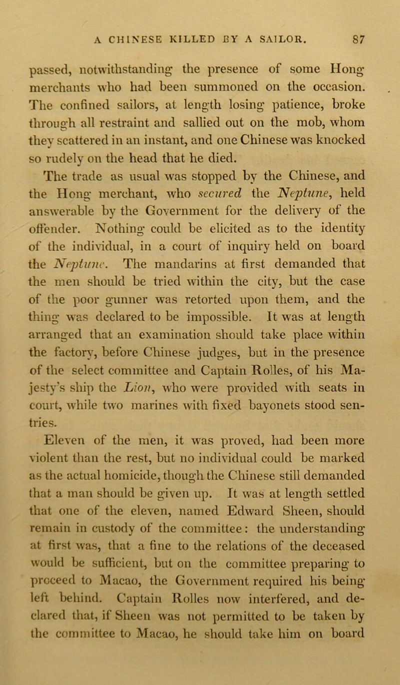 passed, notwithstanding the presence of some Ilong- merchants who had been summoned on the occasion. The confined sailors, at length losing patience, broke through all restraint and sallied out on the mob, whom they scattered in an instant, and one Chinese was knocked so rudely on the head that he died. The trade as usual was stopped by the Chinese, and the Hong merchant, who secured the Neptune, held answerable by the Government for the delivery of the offender. Nothing could be elicited as to the identity of the individual, in a court of inquiry held on board the Neptune. The mandarins at first demanded that the men should be tried within the city, but the case of the poor gunner was retorted upon them, and the thing was declared to be impossible. It was at length arranged that an examination should take place within the factory, before Chinese judges, but in the presence of the select committee and Captain Rolles, of his Ma- jesty’s ship the Lion, who were provided with seats in court, while two marines with fixed bayonets stood sen- tries. Eleven of the men, it was proved, had been more violent than the rest, but no individual could be marked as the actual homicide, though the Chinese still demanded that a man should be given up. It was at length settled that one of the eleven, named Edward Sheen, should remain in custody of the committee: the understanding at first was, that a fine to the relations of the deceased would be sufficient, but on the committee preparing to proceed to Macao, the Government required his being left behind. Captain Rolles now interfered, and de- clared that, if Sheen was not permitted to be taken by the committee to Macao, he should take him on board